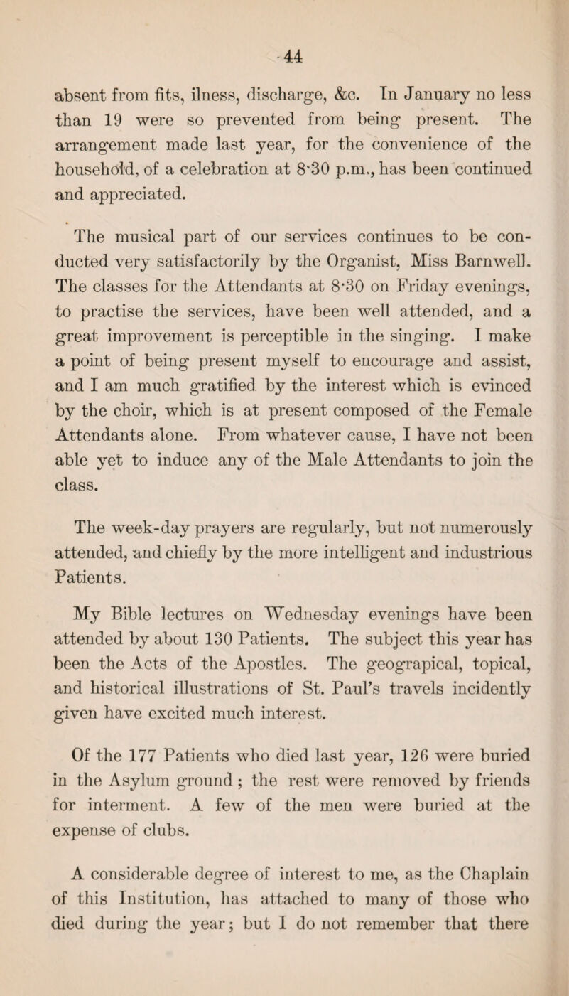 absent from fits, ilness, discharge, &c. In January no less than 19 were so prevented from being present. The arrangement made last year, for the convenience of the household, of a celebration at 8'30 p.m., has been continued and appreciated. The musical part of our services continues to be con¬ ducted very satisfactorily by the Organist, Miss Barnwell. The classes for the Attendants at 8*30 on Friday evenings, to practise the services, have been well attended, and a great improvement is perceptible in the singing. 1 make a point of being present myself to encourage and assist, and I am much gratified by the interest which is evinced by the choir, which is at present composed of the Female Attendants alone. From whatever cause, I have not been able yet to induce any of the Male Attendants to join the class. The week-day prayers are regularly, but not numerously attended, and chiefly by the more intelligent and industrious Patients. My Bible lectures on Wednesday evenings have been attended by about 130 Patients. The subject this year has been the Acts of the Apostles. The geograpical, topical, and historical illustrations of St. Paul’s travels incidently given have excited much interest. Of the 177 Patients who died last year, 126 w^ere buried in the Asylum ground; the rest were removed by friends for interment. A few of the men were buried at the expense of clubs. A considerable degree of interest to me, as the Chaplain of this Institution, has attached to many of those who died during the year; but I do not remember that there