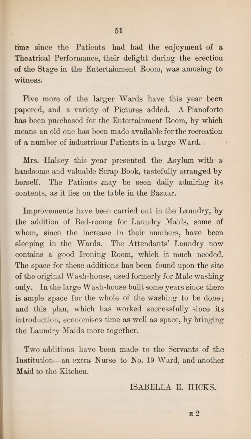 time since the Patients had had the enjoyment of a Theatrical Performance, their delight during the erection of the Stage in the Entertainment Room, was amusing to witness. Five more of the larger Wards have this year been papered, and a variety of Pictures added. A Pianoforte has been purchased for the Entertainment Room, by which means an old one has been made available for the recreation of a number of industrious Patients in a large Ward. Mrs. Halsey this year presented the Asylum with a handsome and valuable Scrap Book, tastefully arranged by herself. The Patients jnay be seen daily admiring its contents, as it lies on the table in the Bazaar. Improvements have been carried out in the Laundry, by the addition of Bed-rooms for Laundry Maids, some of whom, since the increase in their numbers, have been sleeping in the Wards. The Attendants’ Laundry now contains a good Ironing Room, which it much needed. The space for these additions has been found upon the site of the original Wash-house, used formerly for Male washing only. In the large Wash-house built some years since there is ample space for the whole of the washing to be done; and this plan, which has worked successfully since its introduction, economises time as well as space, by bringing the Laundry Maids more together. Two additions have been made to the Servants of the Institution—an extra Nurse to No. 19 Ward, and another Maid to the Kitchen. ISABELLA E. HICKS. e 2