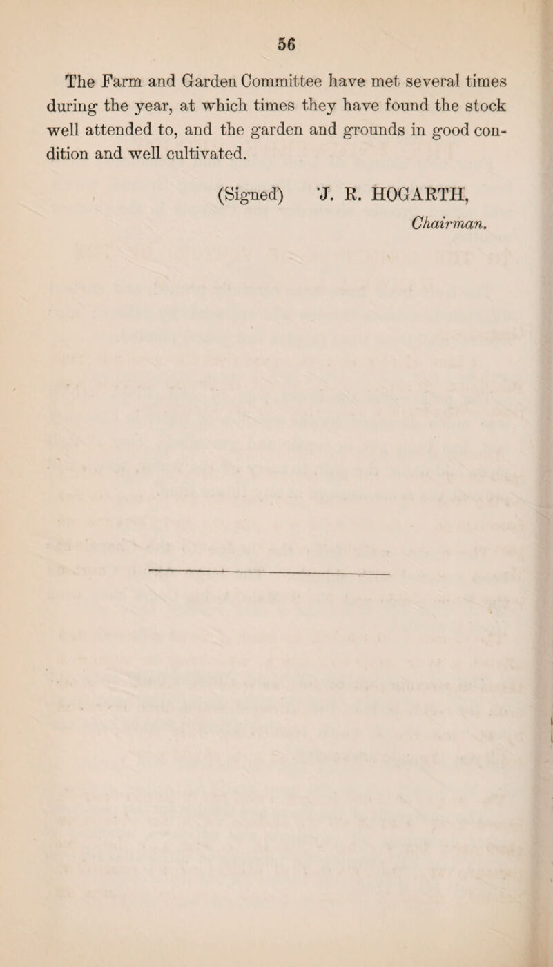 The Farm and Garden Committee have met several times during the year, at which times they have found the stock well attended to, and the garden and grounds in good con¬ dition and well cultivated. (Signed) *J. R. HOGARTH, Chairman.