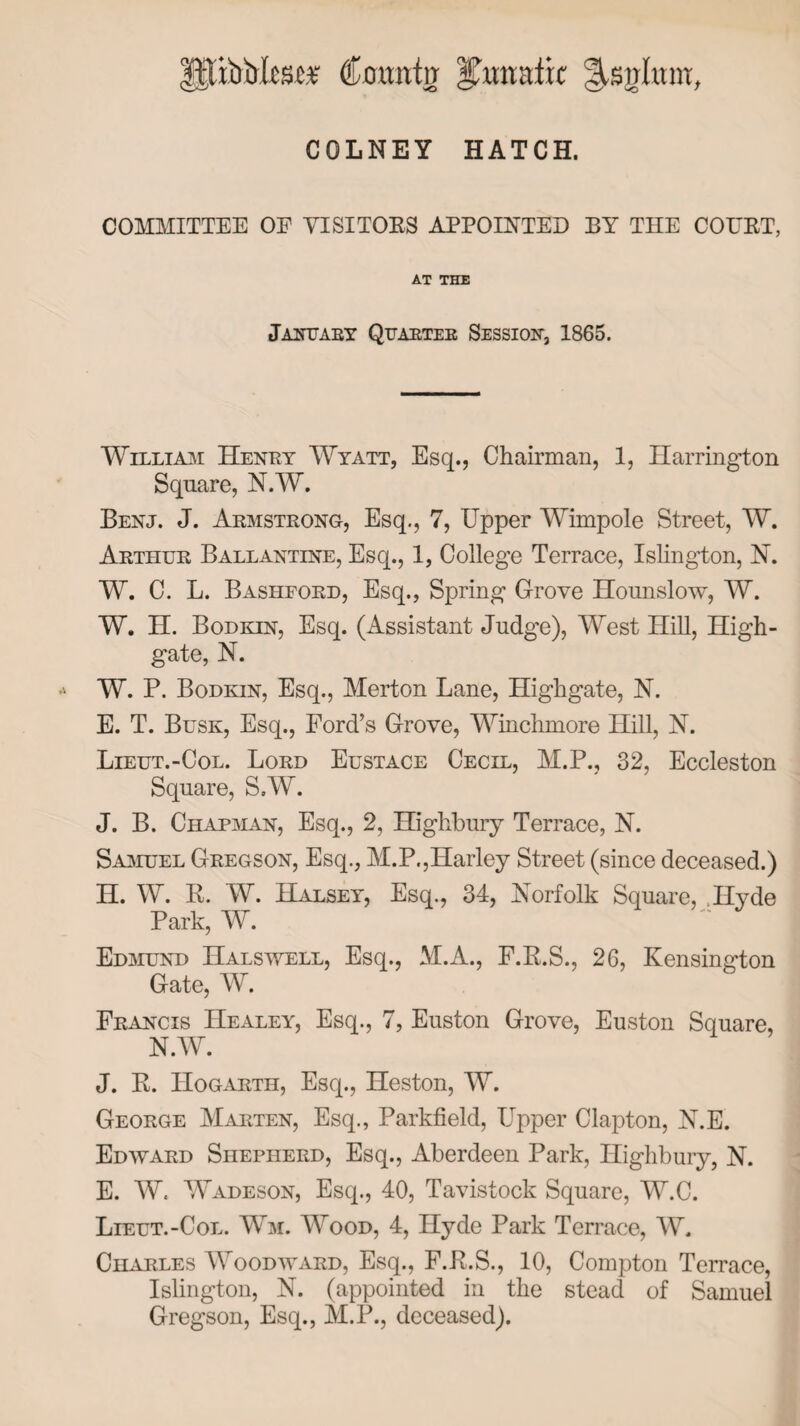 €oxmiv nmixc COLNEY HATCH. COMMITTEE OF VISITORS APPOINTED BY THE COURT, AT THE January Quarter Session, 1865. William Henry Wyatt, Esq., Chairman, 1, Harrington Square, N.W. Benj. J. Armstrong, Esq., 7, Upper Wimpole Street, W. Arthur Ballantine, Esq., 1, College Terrace, Islington, N. W. C. L. Bashford, Esq., Spring Grove Hounslow, W. W. H. Bodkin, Esq. (Assistant Judge), West Hill, High- gate, N. W. P. Bodkin, Esq., Merton Lane, High gate, N. E. T. Busk, Esq., Ford’s Grove, Winchmore Hill, N. Lieut.-Col. Lord Eustace Cecil, M.P., 32, Eccleston Square, SW. J. B. Chapman, Esq., 2, Highbury Terrace, N. Samuel Gregson, Esq., M.P.,Harley Street (since deceased.) H. W. R. W. Halsey, Esq., 34, Norfolk Square, Hyde Park, W. Edmund Halswell, Esq., M.A., F.R.S., 26, Kensington Gate, W. Francis Healey, Esq., 7, Euston Grove, Euston Square, N.W. J. R. Hogarth, Esq., Heston, W. George Marten, Esq., Parkfield, Upper Clapton, N.E. Edward Shepherd, Esq., Aberdeen Park, Highbury, N. E. W. Wadeson, Esq., 40, Tavistock Square, W.C. Lieut.-Col. Wm. Wood, 4, Hyde Park Terrace, W. Charles Woodward, Esq., F.R.S., 10, Compton Terrace, Islington, N. (appointed in the stead of Samuel Gregson, Esq., M.P., deceased).