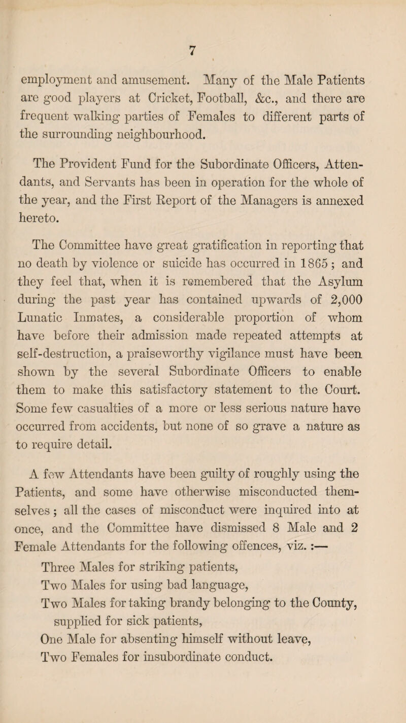 employment and amusement. Many of the Male Patients are good players at Cricket, Football, &c., and there are frequent walking* parties of Females to different parts of the surrounding neighbourhood. The Provident Fund for the Subordinate Officers, Atten¬ dants, and Servants has been in operation for the whole of the year, and the First Report of the Managers is annexed hereto. The Committee have great gratification in reporting that no death by violence or suicide has occurred in 1865 ; and they feel that, when it is remembered that the Asylum during the past year has contained upwards of 2,000 Lunatic Inmates, a considerable proportion of whom have before their admission made repeated attempts at self-destruction, a praiseworthy vigilance must have been shown by the several Subordinate Officers to enable them to make this satisfactory statement to the Court. Some few casualties of a more or less serious nature have occurred from accidents, but none of so grave a nature as to require detail. A few Attendants have been guilty of roughly using the Patients, and some have otherwise misconducted them¬ selves ; all the cases of misconduct were inquired into at once, and the Committee have dismissed 8 Male and 2 Female Attendants for the following offences, viz.:— Three Males for striking patients, Two Males for using bad language, Two Males for taking brandy belonging to the County, supplied for sick patients, One Male for absenting himself without leave, Two Females for insubordinate conduct.