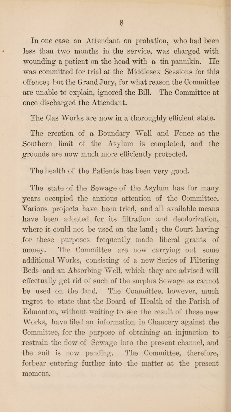 In one case an Attendant on probation, who had been less than two months in the service, was charged with wounding a patient on the head with a tin pannikin. He was committed for trial at the Middlesex Sessions for this offence; but the Grand Jury, for what reason the Committee are unable to explain, ignored the Bill. The Committee at once discharged the Attendant. The Gas Works are now in a thoroughly efficient state. The erection of a Boundary Wall and Fence at the Southern limit of the Asylum is completed, and the grounds are now much more efficiently protected. The health of the Patients has been very good. The state of the Sewage of the Asylum has for many years occupied the anxious attention of the Committee. Various projects have been tried, and all available means have been adopted for its filtration and deodorization, wThere it could not be used on the land; the Court having for these purposes frequently made liberal grants of money. The Committee are now carrying out some additional Works, consisting of a new Series of Filtering Beds and an Absorbing' Well, which they are advised will effectually get rid of such of the surplus Sewage as cannot be used on the land. The Committee, however, much regret to state that the Board of Health of the Parish of Edmonton, without waiting to see the result of these new Works, have filed an information in Chancery against the Committee, for the purpose of obtaining an injunction to restrain the flow of Sewage into the present channel, and the suit is now pending. The Committee, therefore, forbear entering further into the matter at the present moment.