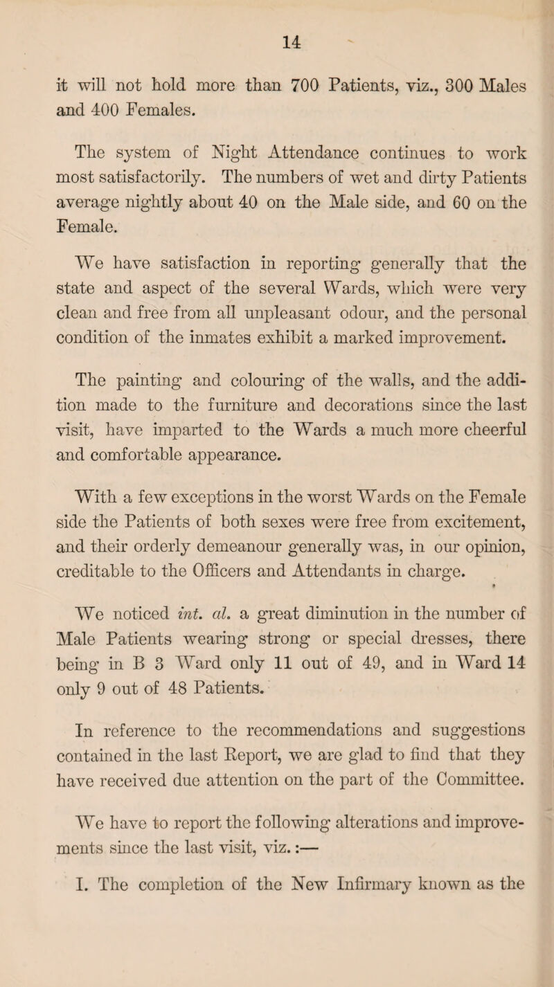 it will not hold more than 700 Patients, viz., 300 Males and 400 Females. The system of Night Attendance continues to work most satisfactorily. The numbers of wet and dirty Patients average nightly about 40 on the Male side, and 60 on the Female. We have satisfaction in reporting generally that the state and aspect of the several Wards, which were very clean and free from all unpleasant odour, and the personal condition of the inmates exhibit a marked improvement. The painting and colouring of the walls, and the addi¬ tion made to the furniture and decorations since the last visit, have imparted to the Wards a much more cheerful and comfortable appearance. With a few exceptions in the worst Wards on the Female side the Patients of both sexes were free from excitement, and their orderly demeanour generally was, in our opinion, creditable to the Officers and Attendants in charge. t We noticed int. al. a great diminution in the number of Male Patients wearing strong or special dresses, there being in B 3 Ward only 11 out of 49, and in Ward 14 only 9 out of 48 Patients. In reference to the recommendations and suggestions contained in the last Report, we are glad to find that they have received due attention on the part of the Committee. We have to report the following alterations and improve¬ ments since the last visit, viz.:— I. The completion of the New Infirmary known as the