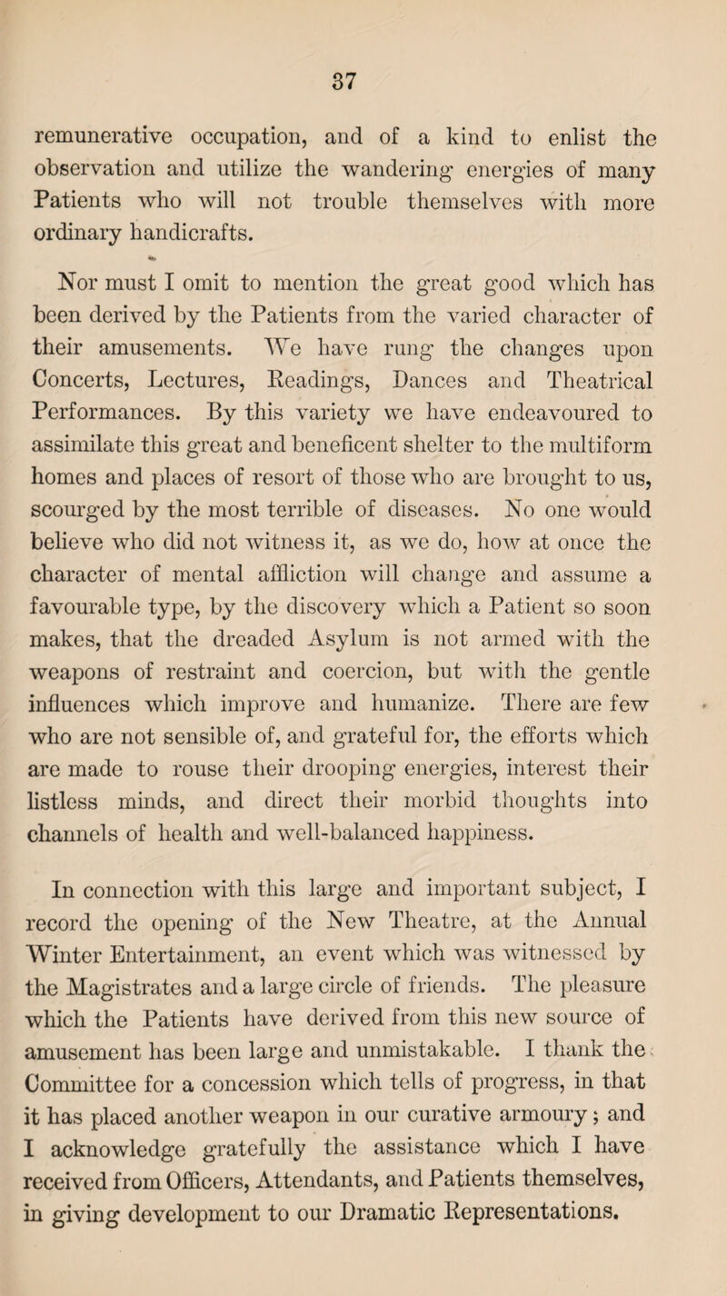 remunerative occupation, and of a kind to enlist the observation and utilize the wandering energies of many Patients who will not trouble themselves with more ordinary handicrafts. Nor must I omit to mention the great good which has been derived by the Patients from the varied character of their amusements. We have rung the changes upon Concerts, Lectures, Readings, Dances and Theatrical Performances. By this variety we have endeavoured to assimilate this great and beneficent shelter to the multiform homes and places of resort of those who are brought to us, scourged by the most terrible of diseases. No one would believe who did not witness it, as we do, how at once the character of mental affliction will change and assume a favourable type, by the discovery which a Patient so soon makes, that the dreaded Asylum is not armed with the weapons of restraint and coercion, but with the gentle influences which improve and humanize. There are few who are not sensible of, and grateful for, the efforts which are made to rouse their drooping energies, interest their listless minds, and direct their morbid thoughts into channels of health and well-balanced happiness. In connection with this large and important subject, I record the opening of the New Theatre, at the Annual Winter Entertainment, an event which was witnessed by the Magistrates and a large circle of friends. The pleasure which the Patients have derived from this new source of amusement has been large and unmistakable. I thank the Committee for a concession which tells of progress, in that it has placed another weapon in our curative armoury; and I acknowledge gratefully the assistance which I have received from Officers, Attendants, and Patients themselves, in giving development to our Dramatic Representations.
