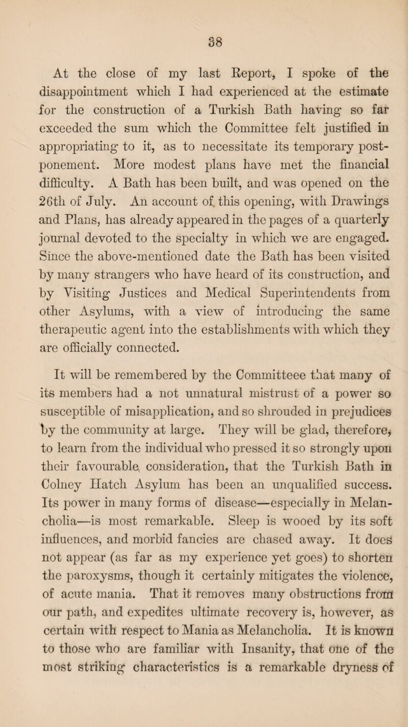At the close of my last Report, I spoke of the disappointment which I had experienced at the estimate for the construction of a Turkish Bath having so far exceeded the sum which the Committee felt justified in appropriating to it, as to necessitate its temporary post¬ ponement. More modest plans have met the financial difficulty. A Bath has been built, and was opened on the 26th of July. An account of. this opening, with Drawings and Plans, has already appeared in the pages of a quarterly journal devoted to the specialty in which we are engaged. Since the above-mentioned date the Bath has been visited by many strangers who have heard of its construction, and by Visiting Justices and Medical Superintendents from other Asylums, with a view of introducing the same therapeutic agent into the establishments with which they are officially connected. It will be remembered by the Connnitteee that many of its members had a not unnatural mistrust of a power so susceptible of misapplication, and so shrouded in prejudices by the community at large. They will be glad, therefore, to learn from the individual who pressed it so strongly upon their favourable consideration, that the Turkish Bath in Colney Hatch Asylum has been an unqualified success. Its power in many forms of disease—especially in Melan¬ cholia—is most remarkable. Sleep is wooed by its soft influences, and morbid fancies are chased away. It does not appear (as far as my experience yet goes) to shorten the paroxysms, though it certainly mitigates the violence, of acute mania. That it removes many obstructions from our path, and expedites ultimate recovery is, however, as certain with respect to Mania as Melancholia. It is known to those who are familiar with Insanity, that one of the most striking characteristics is a remarkable dryness of