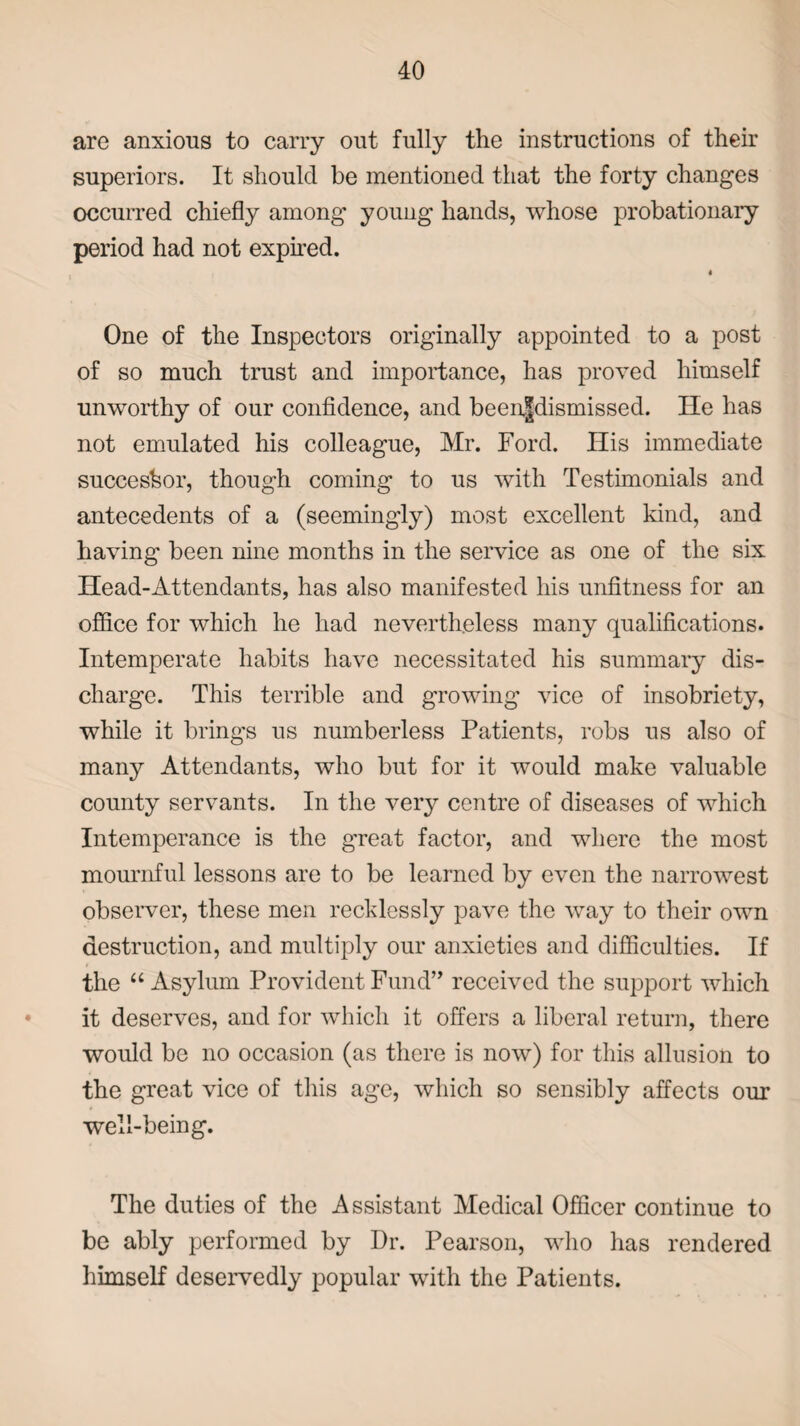 are anxious to carry out fully the instructions of their superiors. It should be mentioned that the forty changes occurred chiefly among young hands, whose probationary period had not expired. « One of the Inspectors originally appointed to a post of so much trust and importance, has proved himself unworthy of our confidence, and been|dismissed. He has not emulated his colleague, Mr. Ford. His immediate successor, though coming to us with Testimonials and antecedents of a (seemingly) most excellent kind, and having been nine months in the service as one of the six Head-Attendants, has also manifested his unfitness for an office for which he had nevertheless many qualifications. Intemperate habits have necessitated his summary dis¬ charge. This terrible and growing vice of insobriety, while it brings us numberless Patients, robs us also of many Attendants, who but for it would make valuable county servants. In the very centre of diseases of which Intemperance is the great factor, and where the most mournful lessons are to be learned by even the narrowest observer, these men recklessly pave the way to their own destruction, and multiply our anxieties and difficulties. If the “ Asylum Provident Fund” received the support which it deserves, and for which it offers a liberal return, there would be no occasion (as there is now) for this allusion to the great vice of this age, which so sensibly affects our well-being. The duties of the Assistant Medical Officer continue to be ably performed by Dr. Pearson, who has rendered himself deservedly popular with the Patients.