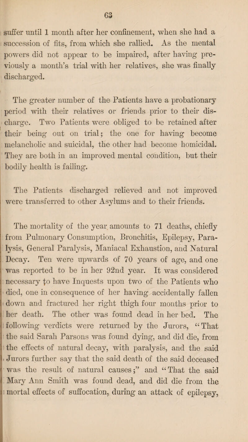 suffer until 1 month after her confinement, when she had a succession of fits, from which she rallied. As the mental powers did not appear to be impaired, after having pre¬ viously a month’s trial with her relatives, she was finally discharged. The greater number of the Patients have a probationary period with their relatives or friends prior to their dis¬ charge. Two Patients were obliged to be retained after their being out on trial; the one for having become melancholic and suicidal, the other had become homicidal. They are both in an improved mental condition, but their bodily health is failing. The Patients discharged relieved and not improved were transferred to other Asylums and to their friends. The mortality of the year amounts to 71 deaths, chiefly from Pulmonary Consumption, Bronchitis, Epilepsy, Para¬ lysis, General Paralysis, Maniacal Exhaustion, and Natural | Decay. Ten were upwards of 70 years of age, and one ] was reported to be in her 92nd year. It was considered - necessary fo have Inquests upon two of the Patients who died, one in consequence of her having accidentally fallen i down and fractured her right thigh four months prior to l her death. The other was found dead in her bed. The following verdicts were returned by the Jurors, “That the said Sarah Parsons was found dying, and did die, from ' the effects of natural decay, with paralysis, and the said \ Jurors further say that the said death of the said deceased ! was the result of natural causes;” and “That the said ii Mary Ann Smith was found dead, and did die from the i mortal effects of suffocation, during an attack of epilepsy,