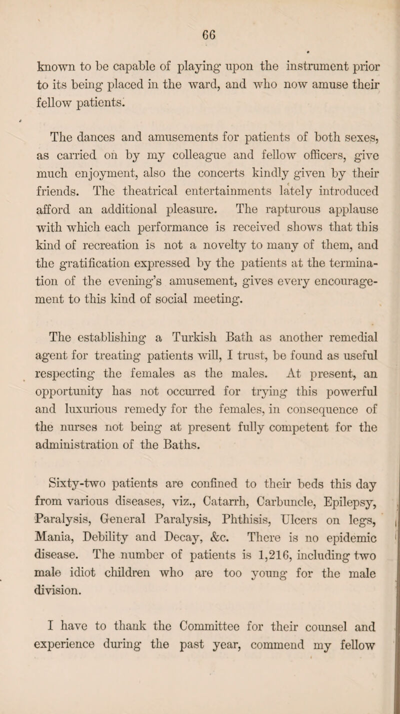 known to be capable of playing upon the instrument prior to its being placed in the ward, and who now amuse their fellow patients. The dances and amusements for patients of both sexes, as carried on by my colleague and fellow officers, give much enjoyment, also the concerts kindly given by their friends. The theatrical entertainments lately introduced afford an additional pleasure. The rapturous applause with which each performance is received shows that this kind of recreation is not a novelty to many of them, and the gratification expressed by the patients at the termina¬ tion of the evening’s amusement, gives every encourage¬ ment to this kind of social meeting. The establishing a Turkish Bath as another remedial agent for treating patients will, I trust, be found as useful respecting the females as the males. At present, an opportunity has not occurred for trying this powerful and luxurious remedy for the females, in consequence of the nurses not being at present fully competent for the administration of the Baths. Sixty-two patients are confined to their beds this day from various diseases, viz., Catarrh, Carbuncle, Epilepsy, Paralysis, General Paralysis, Phthisis, Ulcers on legs, Mania, Debility and Decay, &c. There is no epidemic disease. The number of patients is 1,216, including two male idiot children who are too young for the male division. I have to thank the Committee for their counsel and experience during the past year, commend my fellow