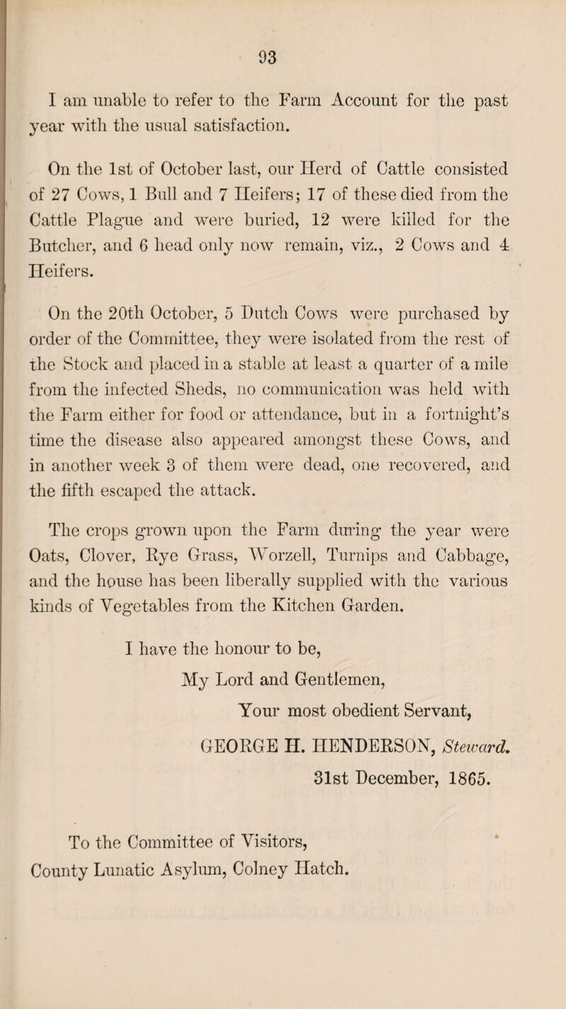 I am unable to refer to the Farm Account for the past year with the usual satisfaction. On the 1st of October last, our Herd of Cattle consisted of 27 Cows, 1 Bull and 7 Heifers; 17 of these died from the Cattle Plague and were buried, 12 were killed for the Butcher, and 6 head only now remain, viz., 2 Cows and 4 Heifers. On the 20th October, 5 Dutch Cows were purchased by order of the Committee, they were isolated from the rest of the Stock and placed in a stable at least a quarter of a mile from the infected Sheds, no communication was held with the Farm either for food or attendance, but in a fortnight’s time the disease also appeared amongst these Cows, and in another week 3 of them were dead, one recovered, and the fifth escaped the attack. The crops grown upon the Farm during the year were Oats, Clover, Bye Grass, Worzell, Turnips and Cabbage, and the house has been liberally supplied with the various kinds of Vegetables from the Kitchen Garden. I have the honour to be, My Lord and Gentlemen, Your most obedient Servant, GEORGE IT. HENDERSON, Steward, 31st December, 1865. To the Committee of Visitors, County Lunatic Asylum, Colney Hatch.