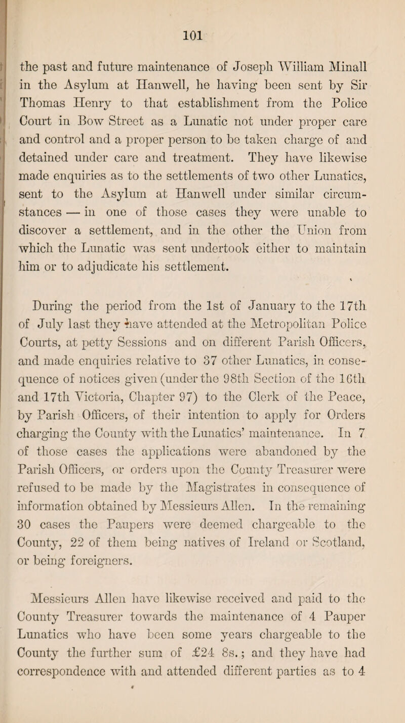 the past and future maintenance of Joseph William Minall in the Asylum at Hanwell, he having been sent by Sir Thomas Henry to that establishment from the Police Court in Bow Street as a Lunatic not under proper care and control and a proper person to be taken charge of and detained under care and treatment. They have likewise made enquiries as to the settlements of two other Lunatics, sent to the Asylum at Hanwell under similar circum¬ stances — in one of those cases they were unable to discover a settlement, and in the other the Union from which the Lunatic was sent undertook either to maintain him or to adjudicate his settlement. During the period from the 1st of January to the 17th of July last they have attended at the Metropolitan Police Courts, at petty Sessions and on different Parish Officers,, and made enquiries relative to 37 other Lunatics, in conse¬ quence of notices given (under the 98th Section of the 16th and 17th Victoria, Chapter 97) to the Clerk of the Peace, by Parish Officers, of their intention to apply for Orders charging the County with the Lunatics’ maintenance. In 7 of those cases the applications were abandoned by the Parish Officers, or orders upon the County Treasurer were refused to be made by the Magistrates in consequence of information obtained by Messieurs Allen. In the remaining 30 cases the Paupers were deemed chargeable to the County, 22 of them being natives of Ireland or Scotland, or being foreigners. Messieurs Allen have likewise received and paid to the County Treasurer towards the maintenance of 4 Pauper Lunatics who have been some years chargeable to the County the further sum of £24 8s.; and they have had correspondence with and attended different parties as to 4