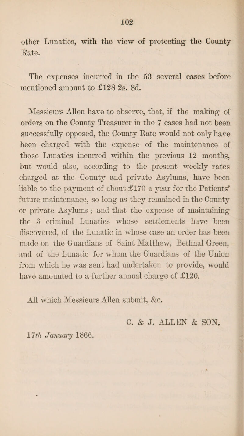 other Lunatics, with the view of protecting the County Rate. The expenses incurred in the 53 several cases before mentioned amount to £128 2s. 8d. Messieurs Allen have to observe, that, if the making of orders on the County Treasurer in the 7 cases had not been successfully opposed, the County Rate would not only have been charged with the expense of the maintenance of those Lunatics incurred within the previous 12 months, but would also, according to the present weekly rates charged at the County and private Asylums, have been liable to the payment of about £170 a year for the Patients’ future maintenance, so long as they remained in the County or private Asylums; and that the expense of maintaining the 3 criminal Lunatics whose settlements have been discovered, of the Lunatic in whose case an order has been made on the Guardians of Saint Matthew, Bethnal Green, and of the Lunatic for whom the Guardians of the Union from which he was sent had undertaken to provide, would have amounted to a further annual charge of £120. All which Messieurs Allen submit, &c. C. & J. ALL UN & SON. 11th January 1866. \