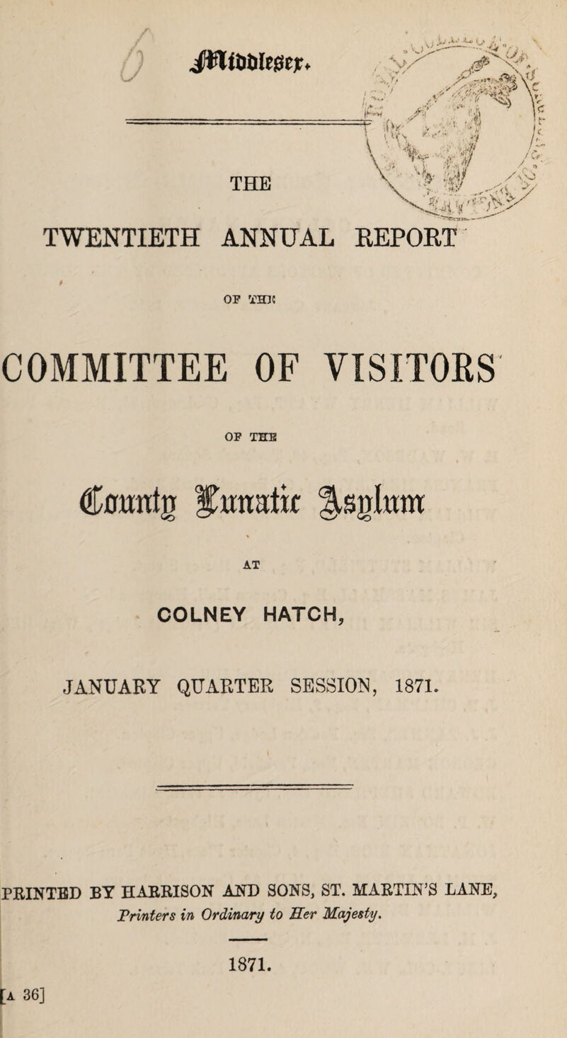 THE TWENTIETH ANNUAL 0 OF THJC COMMITTEE OF VISITORS OF THE (fatttg i^tratk AT COLNEY HATCH, JANUARY QUARTER SESSION, 1871. REPORT PRINTED BY HARRISON AND SONS, ST. MARTIN’S LANE, Printers in Ordinary to Her Majesty. 1871.