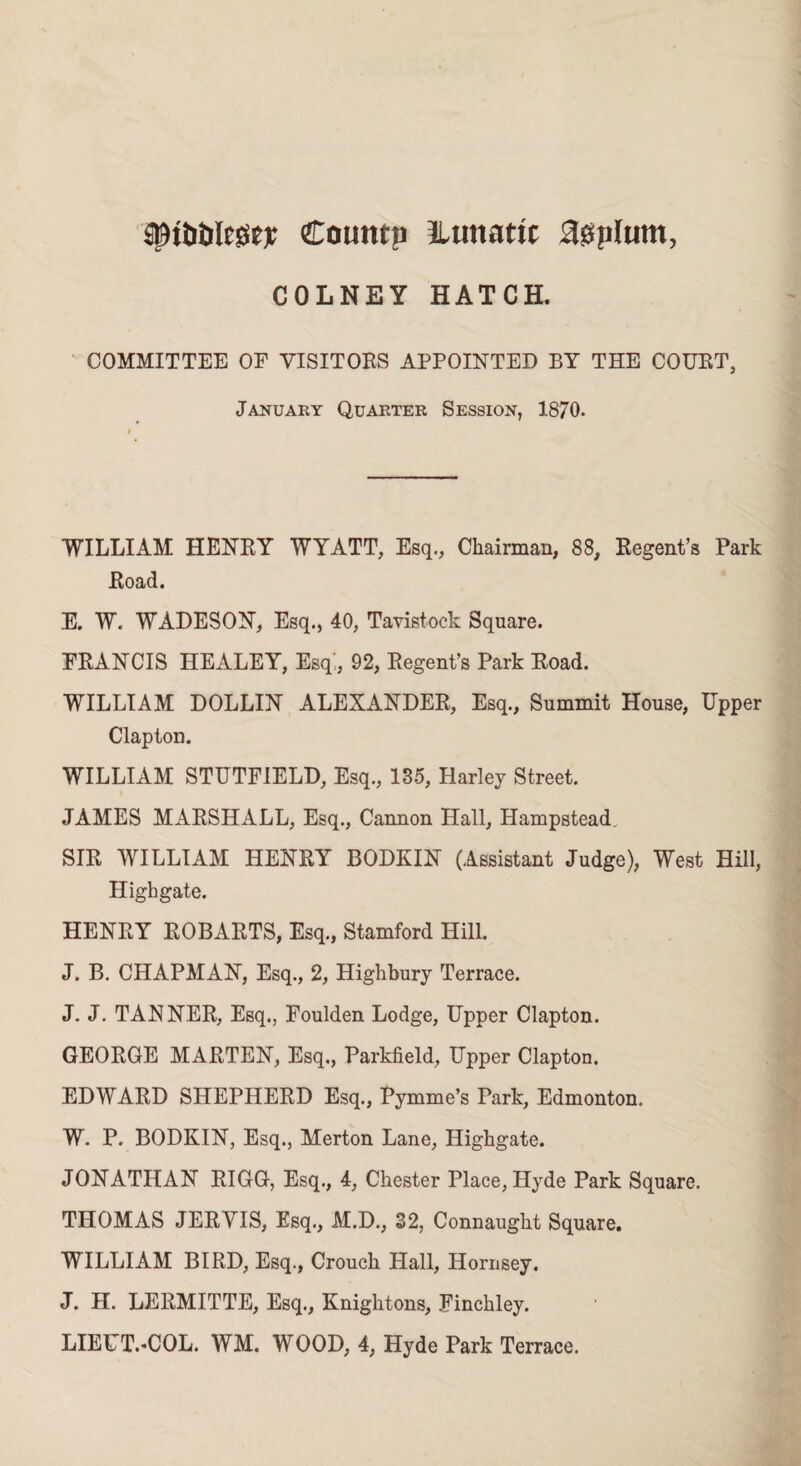 sptotilege* Countp ^Lunatic agplurn, COLNEY HATCH. COMMITTEE OF VISITORS APPOINTED BY THE COURT, January Quarter Session, 1870. WILLIAM HENRY WYATT, Esq., Chairman, 88, Regent’s Park Road. E. W. WADESON, Esq., 40, Tavistock Square. FRANCIS HEALEY, Esq', 92, Regent’s Park Road. WILLIAM DOLLIN ALEXANDER, Esq., Summit House, Upper Clapton. WILLIAM STUTF1ELD, Esq., 135, Harley Street. JAMES MARSHALL, Esq., Cannon Hall, Hampstead. SIR WILLIAM HENRY BODKIN (Assistant Judge), West Hill, High gate. HENRY ROBARTS, Esq., Stamford Hill. J. B. CHAPMAN, Esq., 2, Highbury Terrace. J. J. TANNER, Esq., Foulden Lodge, Upper Clapton. GEORGE MARTEN, Esq., Parkfield, Upper Clapton. EDWARD SHEPHERD Esq., Pymme’s Park, Edmonton. W. P. BODKIN, Esq., Merton Lane, Highgate. JONATHAN RIGG, Esq., 4, Chester Place, Hyde Park Square. THOMAS JERVIS, Esq., M.D., 32, Connaught Square. WILLIAM BIRD, Esq., Crouch Hall, Hornsey. J. H. LERMITTE, Esq., Knightons, Finchley. LIEUT.-COL. WM. WOOD, 4, Hyde Park Terrace.