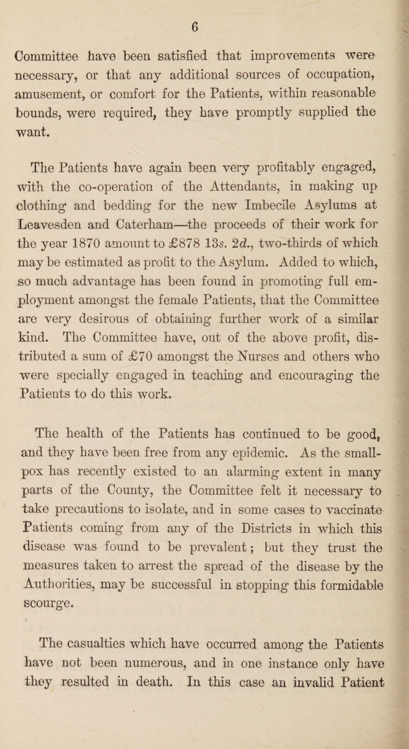 Committee have been satisfied that improvements were necessary, or that any additional sources of occupation, amusement, or comfort for the Patients, within reasonable bounds, were required, they have promptly supplied the want. The Patients have again been very profitably engaged, with the co-operation of the Attendants, in making up clothing and bedding for the new Imbecile Asylums at Leavesden and Caterham—the proceeds of their work for the year 1870 amount to £878 13s. 2d., two-thirds of which may be estimated as profit to the Asylum. Added to which, so much advantage has been found in promoting full em¬ ployment amongst the female Patients, that the Committee are very desirous of obtaining further work of a similar kind. The Committee have, out of the above profit, dis¬ tributed a sum of £70 amongst the Nurses and others who were specially engaged in teaching and encouraging the Patients to do this work. The health of the Patients has continued to be good, and they have been free from any epidemic. As the small¬ pox has recently existed to an alarming extent in many parts of the County, the Committee felt it necessary to take precautions to isolate, and in some cases to vaccinate Patients coming from any of the Districts in which this disease was found to be prevalent; but they trust the measures taken to arrest the spread of the disease by the Authorities, may be successful in stopping this formidable scourge. The casualties which have occurred among the Patients have not been numerous, and in one instance only have they resulted in death. In this case an invalid Patient