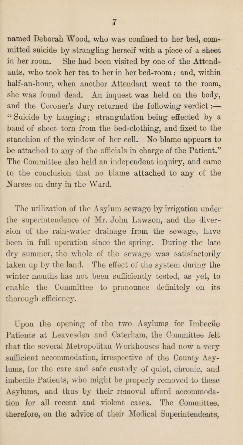 named Deborah Wood, who was confined to her bed, com¬ mitted suicide by strangling herself with a piece of a sheet in her room. She had been visited by one of the Attend¬ ants, who took her tea to her in her bed-room; and, within half-an-hour, when another Attendant went to the room, she was found dead. An inquest was held on the body, and the Coroner’s Jury returned the following verdict:— “ Suicide by hanging; strangulation being effected by a band of sheet torn from the bed-clothing, and fixed to the stanchion of the window of her cell. No blame appears to be attached to any of the officials in charge of the Patient.” The Committee also held an independent inquiry, and came to the conclusion that no blame attached to any of the Nurses on duty in the Ward. The utilization of the Asylum sewage by irrigation under the superintendence of Mr. John Lawson, and the diver¬ sion of the rain-water drainage from the sewage, have been in full operation since the spring. During the late dry summer, the whole of the sewage was satisfactorily taken up by the land. The effect of the system during the winter months has not been sufficiently tested, as yet, to enable the Committee to pronounce definitely on its thorough efficiency. Upon the opening of the two Asylums for Imbecile Patients at Leavesden and Caterham, the Committee felt that the several Metropolitan Workhouses had now a very sufficient accommodation, irrespective of the County Asy¬ lums, for the care and safe custody of quiet, chronic, and imbecile Patients, who might be properly removed to these Asylums, and thus by their removal afford accommoda¬ tion for all recent and violent cases. The Committee, therefore, on the advice of their Medical Superintendents,