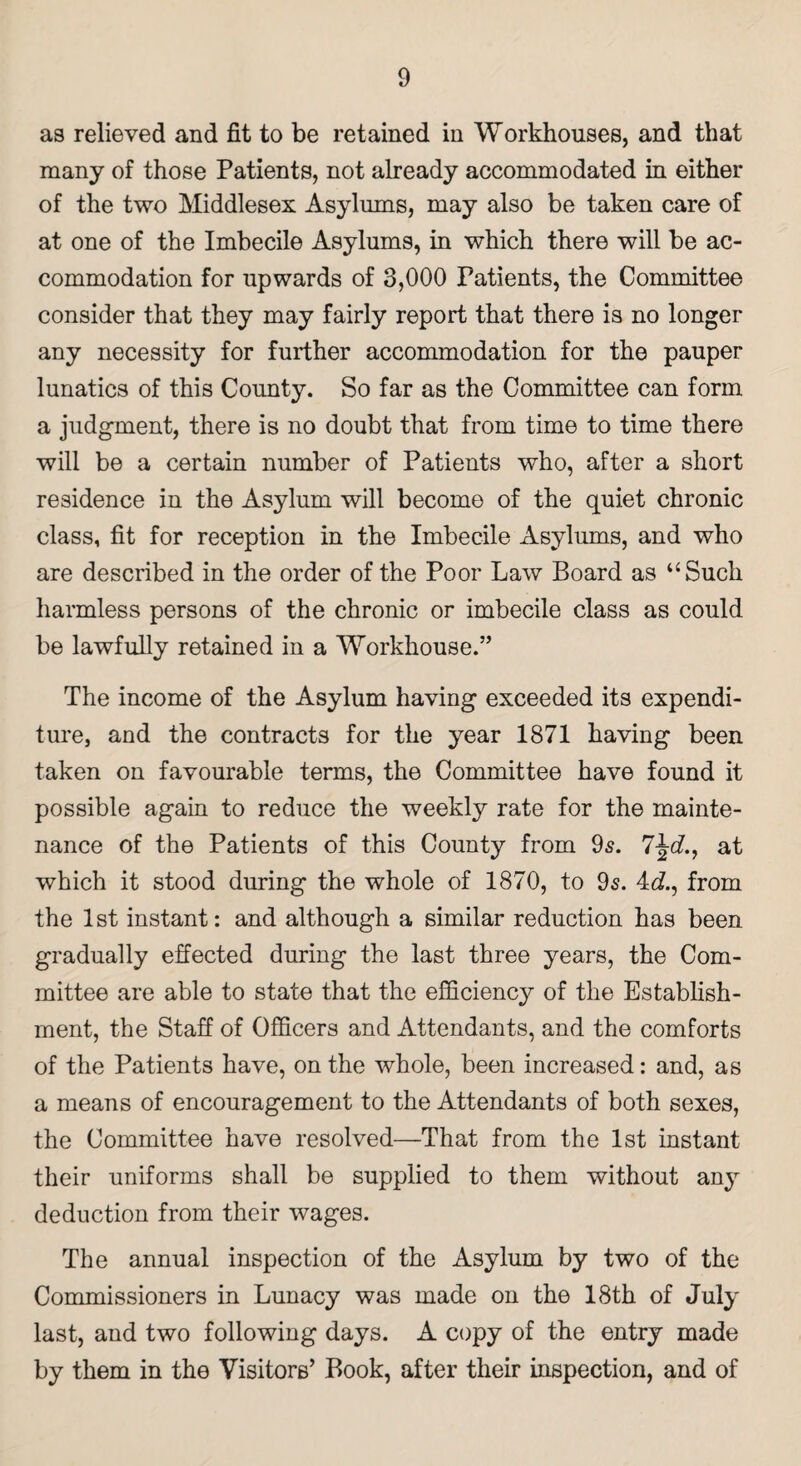 as relieved and fit to be retained in Workhouses, and that many of those Patients, not already accommodated in either of the two Middlesex Asylums, may also be taken care of at one of the Imbecile Asylums, in which there will be ac¬ commodation for upwards of 3,000 Patients, the Committee consider that they may fairly report that there is no longer any necessity for further accommodation for the pauper lunatics of this County. So far as the Committee can form a judgment, there is no doubt that from time to time there will be a certain number of Patients who, after a short residence in the Asylum will become of the quiet chronic class, fit for reception in the Imbecile Asylums, and who are described in the order of the Poor Law Board as “Such harmless persons of the chronic or imbecile class as could be lawfully retained in a Workhouse.” The income of the Asylum having exceeded its expendi¬ ture, and the contracts for the year 1871 having been taken on favourable terms, the Committee have found it possible again to reduce the weekly rate for the mainte¬ nance of the Patients of this County from 9s. 7at which it stood during the whole of 1870, to 9s. 4d, from the 1st instant: and although a similar reduction has been gradually effected during the last three years, the Com¬ mittee are able to state that the efficiency of the Establish¬ ment, the Staff of Officers and Attendants, and the comforts of the Patients have, on the whole, been increased: and, as a means of encouragement to the Attendants of both sexes, the Committee have resolved—That from the 1st instant their uniforms shall be supplied to them without any deduction from their wages. The annual inspection of the Asylum by two of the Commissioners in Lunacy was made on the 18th of July last, and two following days. A copy of the entry made by them in the Visitors’ Book, after their inspection, and of