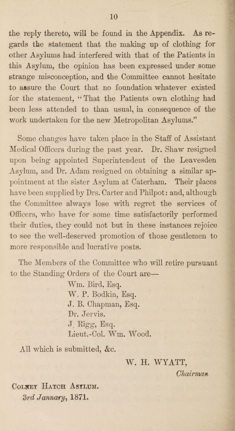 the reply thereto, will be found in the Appendix. As re¬ gards the statement that the making up of clothing for other Asylums had interfered with that of the Patients in this Asylum, the opinion has been expressed under some strange misconception, and the Committee cannot hesitate to assure the Court that no foundation whatever existed for the statement, “ That the Patients own clothing had been less attended to than usual, in consequence of the work undertaken for the new Metropolitan Asylums.” Some changes have taken place in the Staff of Assistant Medical Officers during the past year. Dr. Shaw resigned upon being appointed Superintendent of the Leavesden Asylum, and Dr. Adam resigned on obtaining a similar ap¬ pointment at the sister Asylum at Caterham. Their places have been supplied by Drs. Carter and Philpot: and, although the Committee always lose with regret the services of Officers, who have for some time satisfactorily performed their duties, they could not but in these instances rejoice to see the well-deserved promotion of those gentlemen to more responsible and lucrative posts. The Members of the Committee who will retire pursuant to the Standing Orders of the Court are— Wm. Bird, Esq. W, P. Bodkin, Esq. J. B. Chapman, Esq. Dr. Jervis. J, Eigg, Esq. Lieut.-Col. Wm. Wood. All which is submitted, &c. W. H. WYATT, Chairman Col wet Hatch Asylum. 3rd Jannary, 1871.