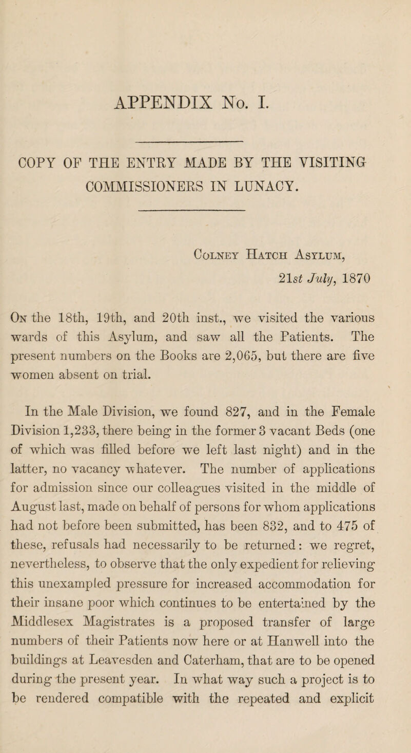 APPENDIX No. I. COPY OF THE ENTRY MADE BY THE VISITING COMMISSIONERS IN LUNACY. Colney Hatch Asylum, 21 st July, 1870 On the 18th, 19th, and 20th inst., we visited the various wards of this Asylum, and saw all the Patients. The present numbers on the Books are 2,065, but there are five women absent on trial. In the Male Division, we found 827, and in the Female Division 1,233, there being in the former 3 vacant Beds (one of which was filled before we left last night) and in the latter, no vacancy whatever. The number of applications for admission since our colleagues visited in the middle of August last, made on behalf of persons for whom applications had not before been submitted, has been 832, and to 475 of these, refusals had necessarily to be returned: we regret, nevertheless, to observe that the only expedient for relieving this unexampled pressure for increased accommodation for their insane poor which continues to be entertained by the Middlesex Magistrates is a proposed transfer of large numbers of their Patients now here or at Hanwell. into the buildings at Leavesden and Caterham, that are to be opened during the present year. In what way such a project is to be rendered compatible with the repeated and explicit