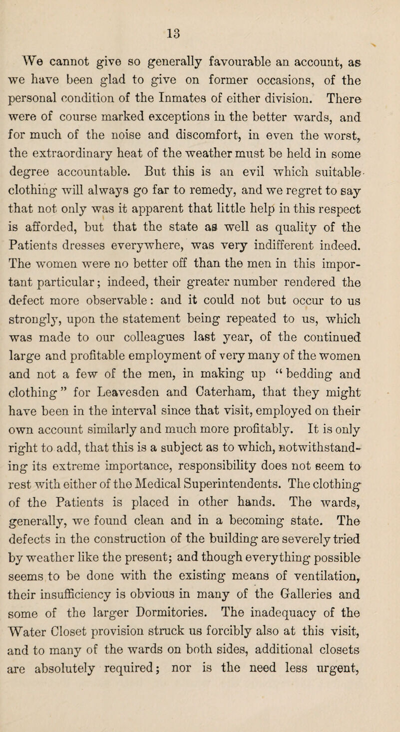 We cannot give so generally favourable an account, as we have been glad to give on former occasions, of the personal condition of the Inmates of either division. There were of course marked exceptions in the better wards, and for much of the noise and discomfort, in even the worst, the extraordinary heat of the weather must be held in some degree accountable. But this is an evil which suitable’ clothing will always go far to remedy, and we regret to say that not only was it apparent that little help in this respect is afforded, but that the state as well as quality of the Patients dresses everywhere, was very indifferent indeed. The women were no better off than the men in this impor¬ tant particular; indeed, their greater number rendered the defect more observable: and it could not but occur to us strongly, upon the statement being repeated to us, which was made to our colleagues last year, of the continued large and profitable employment of veiy many of the women and not a few of the men, in making up “ bedding and clothing ” for Leavesden and Caterham, that they might- have been in the interval since that visit, employed on their own account similarly and much more profitably. It is only right to add, that this is a subject as to which, notwithstand¬ ing its extreme importance, responsibility does not seem to rest with either of the Medical Superintendents. The clothing' of the Patients is placed in other hands. The wards, generally, we found clean and in a becoming state. The defects in the construction of the building are severely tried by weather like the present; and though everything possible seems to be done with the existing means of ventilation, their insufficiency is obvious in many of the Galleries and some of the larger Dormitories. The inadequacy of the Water Closet provision struck us forcibly also at this visit, and to many of the wards on both sides, additional closets are absolutely required; nor is the need less urgent,