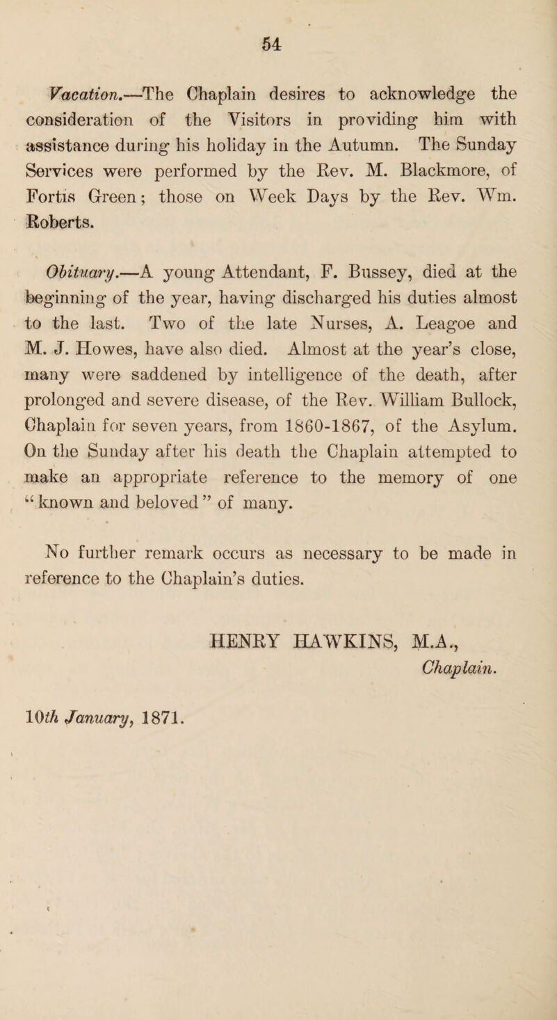 Vacation.—The Chaplain desires to acknowledge the consideration of the Visitors in providing him with assistance during his holiday in the Autumn. The Sunday Services were performed by the Rev. M. Blackmore, of Fortis Green; those on Week Days by the Rev. Wm. Roberts. Obituary.—A young Attendant, F. Bussey, died at the beginning of the year, having discharged his duties almost to the last. Two of the late Nurses, A. Leagoe and M. J. Howes, have also died. Almost at the year’s close, many were saddened by intelligence of the death, after prolonged and severe disease, of the Rev. William Bullock, Chaplain for seven years, from 1860-1867, of the Asylum. On the Sunday after his death the Chaplain attempted to make an appropriate reference to the memory of one “ known and beloved ” of many. No further remark occurs as necessary to be made in reference to the Chaplain’s duties. HENRY HAWKINS, M.A., Chaplain.