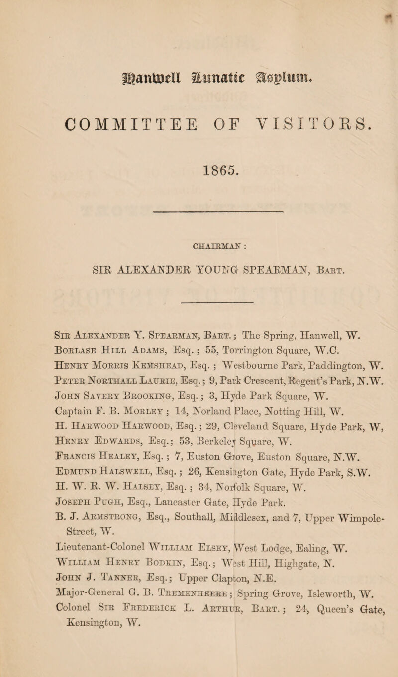 ganttjeU aimattc aejjltttn. COMMITTEE OF VISITORS. 1865. CHAIRMAN : SIR ALEXANDER YOUNG SPEARMAN, Bart. Sir Alexander Y. Spearman, Bart. ; The Spring, Hanwell, W. Borlase Hill Adams, Esq.; 55, Torrington Square, W.C. Henry Morris Kemshead, Esq. ; Westbourne Park, Paddington, W. Peter Northadl Laurie, Esq.; 9, Park Crescent, Regent’s Park, N.W. John Savery Brooking, Esq.; 3, Hyde Park Square, W. Captain E. B. Morley ; 14, Norland Place, Notting Hill, W. H. Harwood Harwood, Esq.; 29, Cleveland Square, Hyde Park, W, Henry Edwards, Esq.; 53, Berkeley Square, W. Francis Healey, Esq. ; 7, Euston Grove, Euston Square, N.W. Edmund Halswell, Esq.; 26, Kensington Gate, Hyde Park, S.W. H. W. R. W. Halsey, Esq.; 34, Norfolk Square, W. Joseph Pugh, Esq., Lancaster Gate, Hyde Park. B. J. Armstrong, Esq., Southall, Middlesex, and 7, Upper Wimpole- Street, W. Lieutenant-Colonel William Elsey, West Lodge, Ealing, W. William Henry Bodkin, Esq.; West Hill, Highgate, N. John J. Tanner, Esq.; Upper Clapton, N.E. Major-General G. B. Tremenheere ; Spring Grove, Isleworth, W. Colonel Sir Frederick L. Arthur, Bart.; 24, Queen’s Gate, Kensington, W.