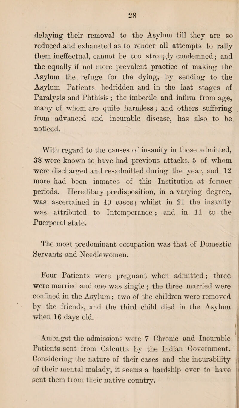 delaying their removal to the Asylum till they are so reduced and exhausted as to render all attempts to rally them ineffectual, cannot be too strongly condemned; and the equally if not more prevalent practice of making the Asylum the refuge for the dying, by sending to the Asylum Patients bedridden and in the last stages of Paralysis and Phthisis; the imbecile and infirm from age, many of whom are quite harmless; and others suffering from advanced and incurable disease, has also to be noticed. With regard to the causes of insanity in those admitted, 38 were known to have had previous attacks, 5 of whom were discharged and re-admitted during the year, and 12 more had been inmates of this Institution at former periods. Hereditary predisposition, in a varying degree, was ascertained in 40 cases; whilst in 21 the insanity was attributed to Intemperance ; and in 11 to the Puerperal state. The most predominant occupation was that of Domestic Servants and Needlewomen. Pour Patients were pregnant when admitted; three were married and one was single ; the three married were confined in the Asylum; two of the children were removed by the friends, and the third child died in the Asylum when 16 days old. 1 Amongst the admissions were 7 Chronic and Incurable Patients sent from Calcutta by the Indian Government. , Considering the nature of their cases and the incurability ; of their mental malady, it seems a hardship ever to have sent them from their native country.