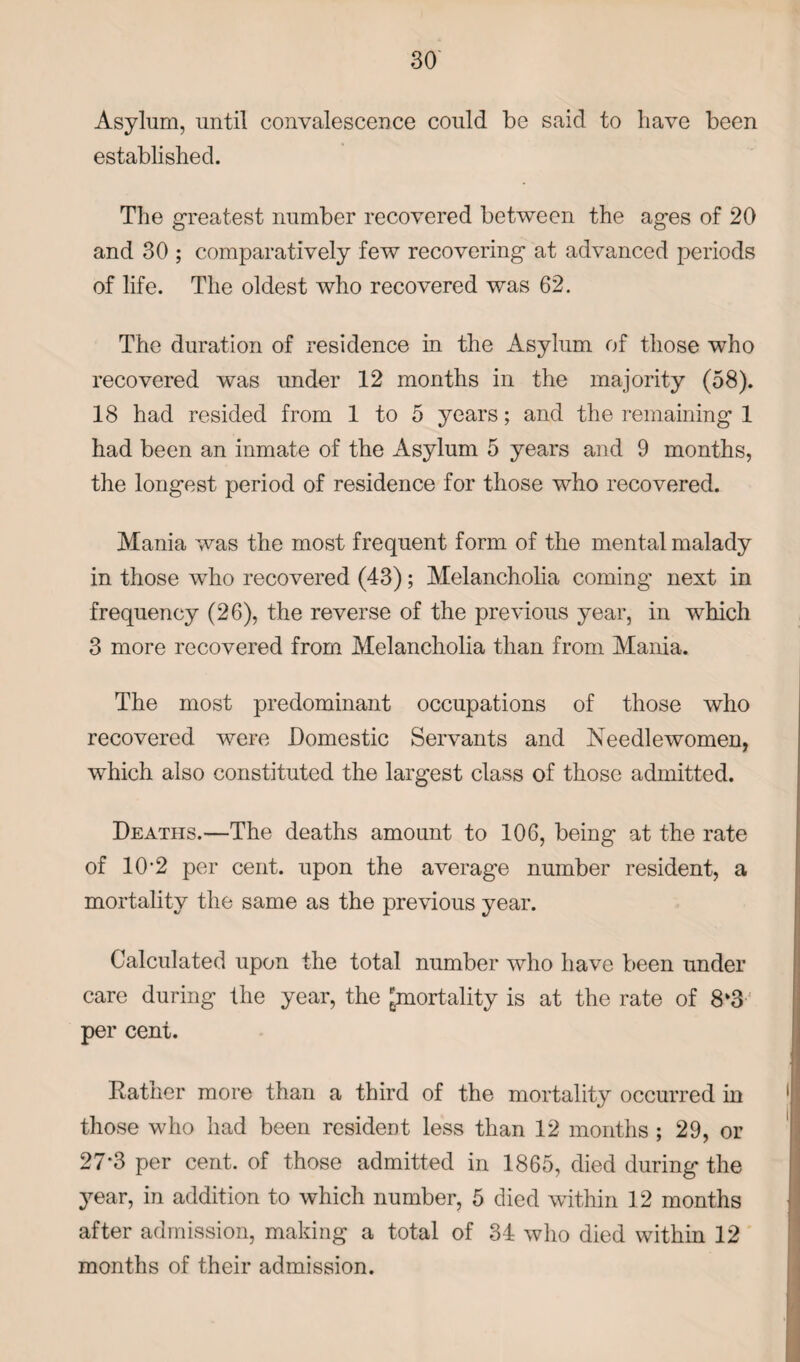 Asylum, until convalescence could be said to have been established. The greatest number recovered between the ages of 20 and 30 ; comparatively few recovering at advanced periods of life. The oldest who recovered was 62. The duration of residence in the Asylum of those who recovered was under 12 months in the majority (58). 18 had resided from 1 to 5 years; and the remaining 1 had been an inmate of the Asylum 5 years and 9 months, the longest period of residence for those who recovered. Mania was the most frequent form of the mental malady in those who recovered (43); Melancholia coming next in frequency (26), the reverse of the previous year, in which 3 more recovered from Melancholia than from Mania. The most predominant occupations of those who recovered were Domestic Servants and Needlewomen, which also constituted the largest class of those admitted. Deaths.—The deaths amount to 106, being at the rate of 10-2 per cent, upon the average number resident, a mortality the same as the previous year. Calculated upon the total number who have been under care during the year, the ^mortality is at the rate of 8k3 per cent. Rather more than a third of the mortality occurred in those who had been resident less than 12 months ; 29, or 27*3 per cent, of those admitted in 1865, died during the year, in addition to which number, 5 died within 12 months after admission, making a total of 34 who died within 12 months of their admission.