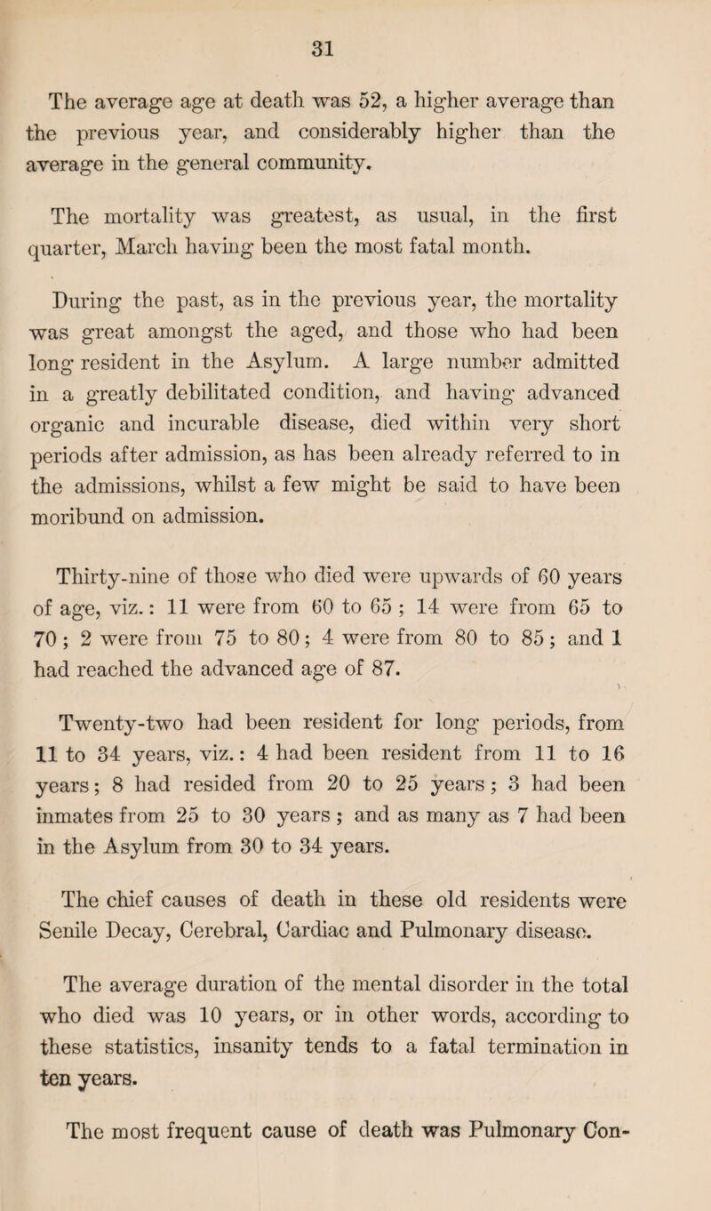 The average age at death was 52, a higher average than the previous year, and considerably higher than the average in the general community. The mortality was greatest, as usual, in the first quarter, March having been the most fatal month. During the past, as in the previous year, the mortality was great amongst the aged, and those who had been long resident in the Asylum. A large number admitted in a greatly debilitated condition, and having advanced organic and incurable disease, died within very short periods after admission, as has been already referred to in the admissions, whilst a few might be said to have been moribund on admission. Thirty-nine of those who died were upwards of 60 years of age, viz.: 11 were from 60 to 65 ; 14 were from 65 to 70 ; 2 were from 75 to 80; 4 were from 80 to 85; and 1 had reached the advanced age of 87. > • Twenty-two had been resident for long periods, from 11 to 34 years, viz.: 4 had been resident from 11 to 16 years; 8 had resided from 20 to 25 years; 3 had been inmates from 25 to 30 years ; and as many as 7 had been in the Asylum from 30 to 34 years. The chief causes of death in these old residents were Senile Decay, Cerebral, Cardiac and Pulmonary disease. The average duration of the mental disorder in the total who died was 10 years, or in other words, according to these statistics, insanity tends to a fatal termination in ten years. The most frequent cause of death was Pulmonary Con-