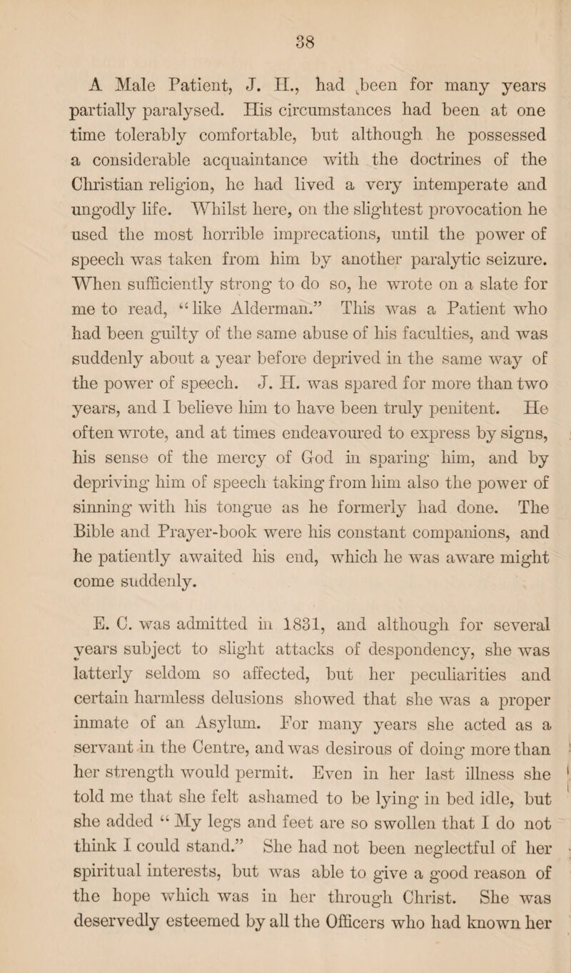 A Male Patient, J. II., had wbeen for many years partially paralysed. His circumstances had been at one time tolerably comfortable, but although he possessed a considerable acquaintance with the doctrines of the Christian religion, he had lived a very intemperate and ungodly life. Whilst here, on the slightest provocation he used the most horrible imprecations, until the power of speech was taken from him by another paralytic seizure. When sufficiently strong to do so, he wrote on a slate for me to read, “like Alderman.” This was a Patient who had been guilty of the same abuse of his faculties, and was suddenly about a year before deprived in the same way of the power of speech. J. H. was spared for more than two years, and I believe him to have been truly penitent. He often wrote, and at times endeavoured to express by signs, his sense of the mercy of Cod in sparing him, and by depriving him of speech taking from him also the power of sinning with his tongue as he formerly had done. The Bible and Prayer-book were his constant companions, and he patiently awaited his end, which he was aware might come suddenly. E. C. was admitted in 1831, and although for several years subject to slight attacks of despondency, she was latterly seldom so affected, but her peculiarities and certain harmless delusions showed that she was a proper inmate of an Asylum. For many years she acted as a servant in the Centre, and was desirous of doing more than her strength would permit. Even in her last illness she told me that she felt ashamed to be lying’ in bed idle, but she added “ My legs and feet are so swollen that I do not think I could stand.” She had not been neglectful of her spiritual interests, but was able to give a good reason of the hope which was in her through Christ. She was deservedly esteemed by all the Officers who had known her