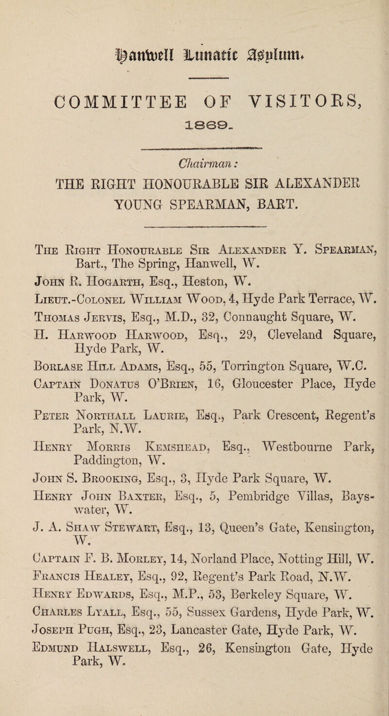 f^antotll itmiattc ,3suLim» COMMITTEE OF VISITORS, 1869- Chairman: THE EIGHT HONOURABLE SIR ALEXANDER YOUNG SPEARMAN, BART. The Right Honourable Sir Alexander Y. Spearman, Bart., The Spring’, Hanwell, W. John R. Hogarth, Esq., Heston, W. Lieut.-Colonel William Wood, 4, Hyde Park Terrace, W. Thomas Jervis, Esq., M.D., 32, Connaught Square, W. H. Harwood Harwood, Esq., 29, Cleveland Square, Hyde Park, W. Borlase Hill Adams, Esq., 55, Torrington Square, W.C. Captain Donates O’Brien, 16, Gloucester Place, Hyde Park, W. Peter Nortiiall Laurie, Esq., Park Crescent, Regent’s Park, N.W. Henry Morris Kemshead, Esq., Westbourne Park, Paddington, W. John S. Brooking, Esq., 3, Hyde Park Square, W. Henry John Baxter, Esq., 5, Pembridge Villas, Rays- water, W. J. A. Shaw Stewart, Esq., 13, Queen’s Gate, Kensington, W. Captain F. B. Morley, 14, Norland Place, Notting Hill, W. Francis Healey, Esq., 92, Regent’s Park Road, N.W. Henry Edwards, Esq., M.P., 53, Berkeley Square, W. Charles Lyall, Esq., 55, Sussex Gardens, Hyde Park, W. Joseph Pugh, Esq., 23, Lancaster Gate, Hyde Park, W. Edmund Halswell, Esq., 26, Kensington Gate, Hyde Park, W.