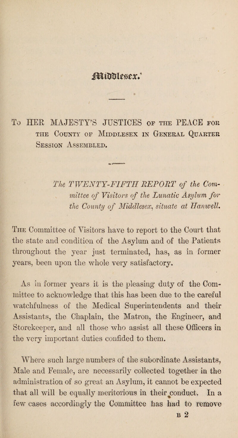 To HER MAJESTY’S JUSTICES of the PEACE for the County of Middlesex in General Quarter Session Assembled. The TWENTY-FIFTH REPORT of the Com¬ mittee of Visitors of the Lunatic Asylum for the County of Middlesex, situate at HanwelL The Committee of Visitors have to report to the Court that the state and condition of the Asylum and of the Patients throughout the year just terminated, has, as in former years, been upon the whole very satisfactory. As in former years it is the pleasing duty of the Com¬ mittee to acknowledge that this has been due to the careful watchfulness of the Medical Superintendents and their Assistants, the Chaplain, the Matron, the Engineer, and Storekeeper, and all those who assist all these Officers in the very important duties confided to them. Where such large numbers of the subordinate Assistants, Male and Female, are necessarily collected together in the administration of so great an Asylum, it cannot be expected that all will be equally meritorious in their ^conduct. In a few cases accordingly the Committee has had to remove