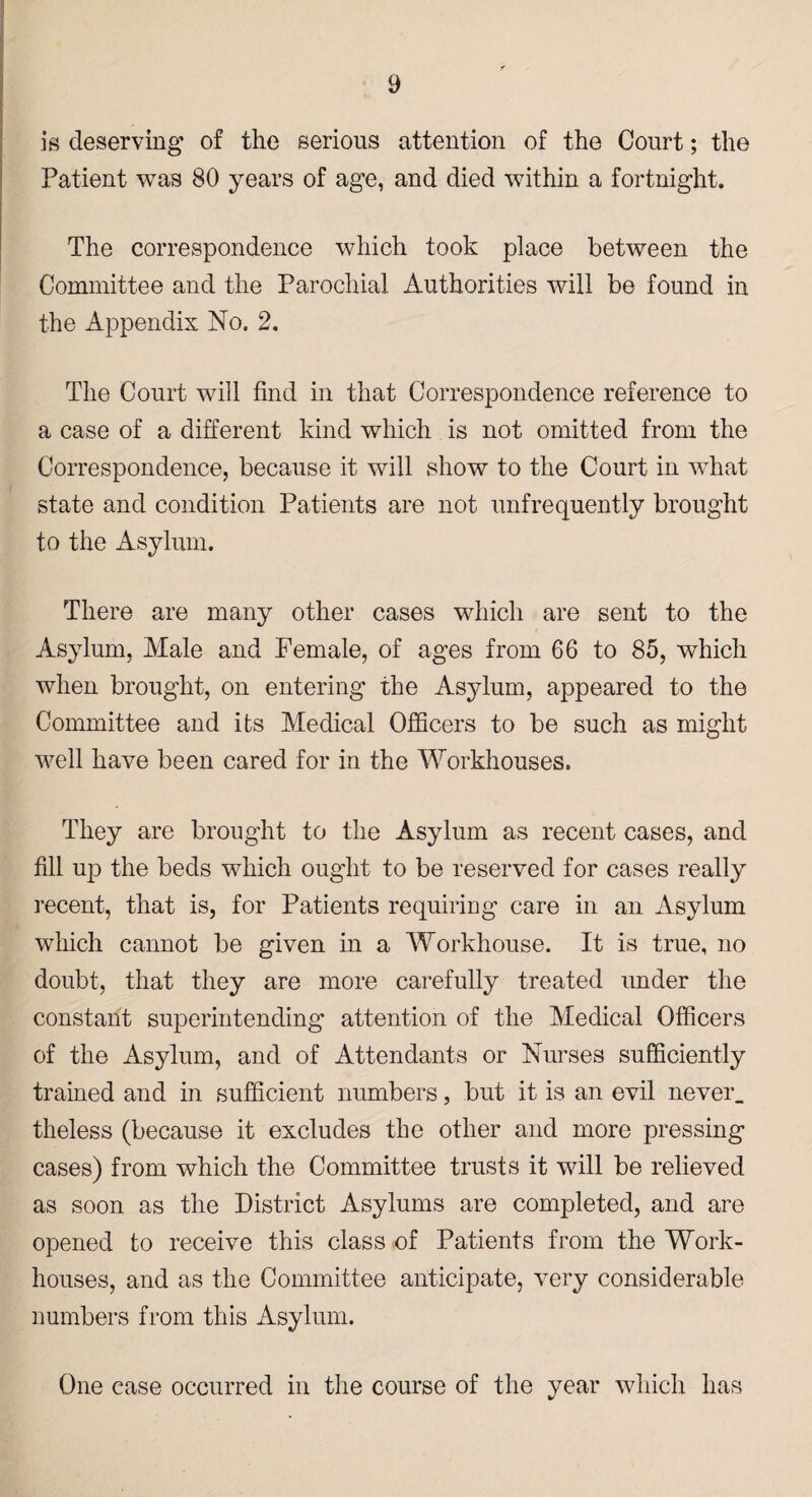is deserving’ of the serious attention of the Court; the Patient was 80 years of age, and died within a fortnight. The correspondence which took place between the Committee and the Parochial Authorities will be found in the Appendix No. 2. The Court will find in that Correspondence reference to a case of a different kind which is not omitted from the Correspondence, because it will show to the Court in what state and condition Patients are not unfrequently brought to the Asylum. There are many other cases which are sent to the Asylum, Male and Female, of ages from 66 to 85, which when brought, on entering the Asylum, appeared to the Committee and its Medical Officers to be such as might well have been cared for in the Workhouses. They are brought to the Asylum as recent cases, and fill up the beds which ought to be reserved for cases really recent, that is, for Patients requiring care in an Asylum which cannot be given in a Workhouse. It is true, no doubt, that they are more carefully treated under the constant superintending attention of the Medical Officers of the Asylum, and of Attendants or Nurses sufficiently trained and in sufficient numbers, but it is an evil never, theless (because it excludes the other and more pressing cases) from which the Committee trusts it will be relieved as soon as the District Asylums are completed, and are opened to receive this class of Patients from the Work- houses, and as the Committee anticipate, very considerable numbers from this Asylum. One case occurred in the course of the year which has