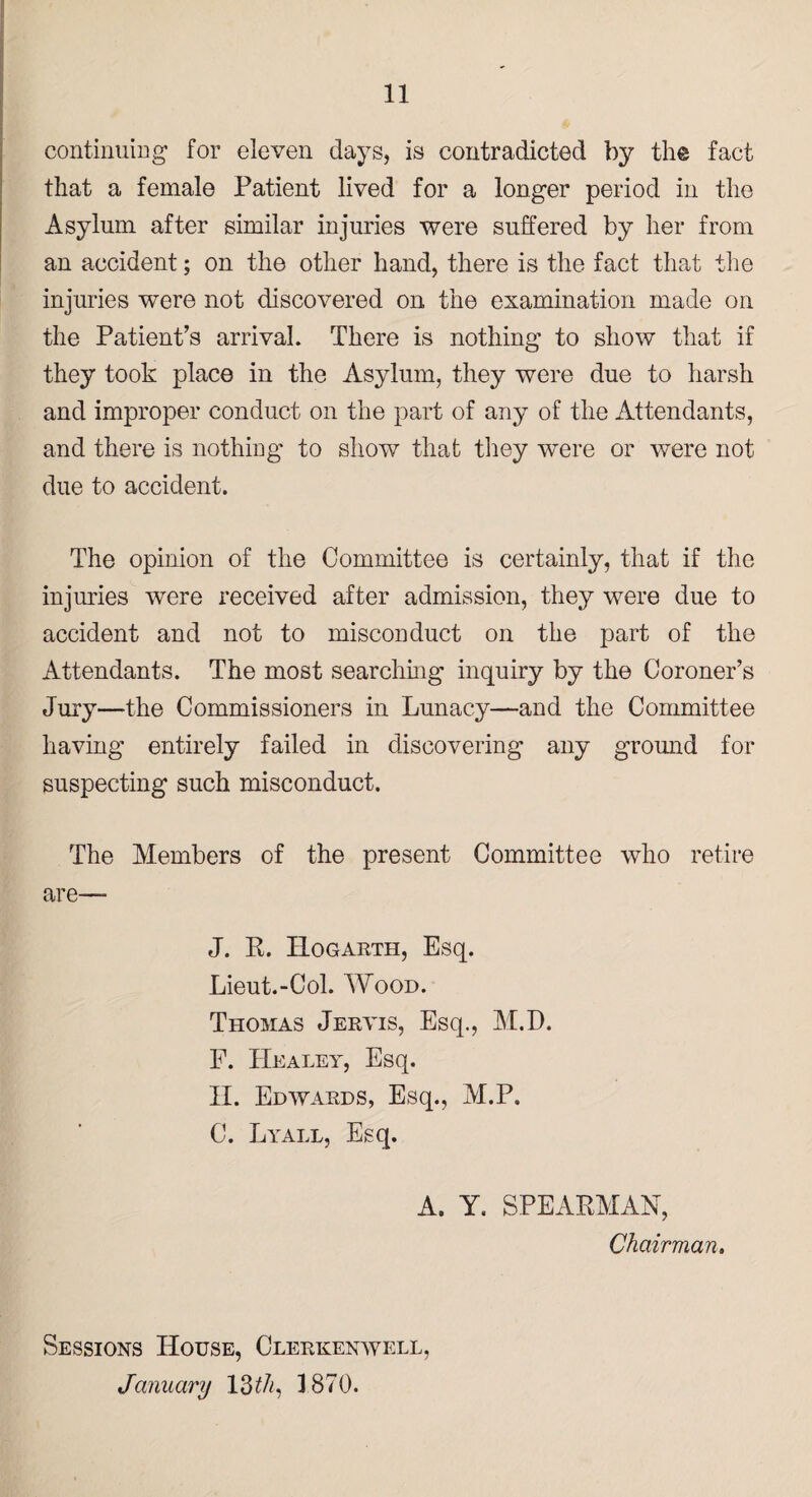 continuing for eleven days, is contradicted by the fact that a female Patient lived for a longer period in the Asylum after similar injuries were suffered by her from an accident; on the other hand, there is the fact that the injuries were not discovered on the examination made on the Patient’s arrival. There is nothing to show that if they took place in the Asylum, they were due to harsh and improper conduct on the part of any of the Attendants, and there is nothing to show that they were or were not due to accident. The opinion of the Committee is certainly, that if the injuries were received after admission, they were due to accident and not to misconduct on the part of the Attendants. The most searching inquiry by the Coroner’s Jury—the Commissioners in Lunacy—and the Committee having entirely failed in discovering any ground for suspecting such misconduct. The Members of the present Committee who retire are— J. R. Hogarth, Esq. Lieut.-Col. Wood. Thomas Jervis, Esq., M.D. F. Healey, Esq. II. Edwards, Esq., M.P. C. Lyall, Esq. A. Y. SPEARMAN, Chairman. Sessions House, Clerkenwell, January 13 th, 1870.