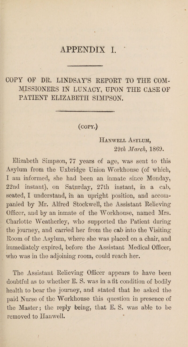 APPENDIX I. COPY OF DR. LINDSAY’S REPORT TO THE COM¬ MISSIONERS IN LUNACY, UPON THE CASE OF PATIENT ELIZABETH SIMPSON. (copy.) ILanwell Asylum, 29^/i March, 1869. Elizabeth Simpson, 77 years of age, was sent to this Asylum from the Uxbridge Union Workhouse (of which, I am informed, she had been an inmate since Monday, 22nd instant), on Saturday, 27th instant, in a cab, seated, I understand, in an upright position, and accom¬ panied by Mr. Alfred Stockwell, the Assistant Relieving Officer, and by an inmate of the Workhouse, named Mrs. Charlotte Weatherley, who supported the Patient during the journey, and carried her from the cab into the Visiting Room of the Asylum, where she was placed on a chair, and immediately expired, before the Assistant Medical Officer, who was in the adjoining room, could reach her. The Assistant Relieving Officer appears to have been doubtful as to whether E. S. was in a fit condition of bodily health to bear the journey, and stated that he asked the paid Nurse of the Workhouse this question in presence of the Master; the reply being, that E. S. was able to be removed to Hanwell.