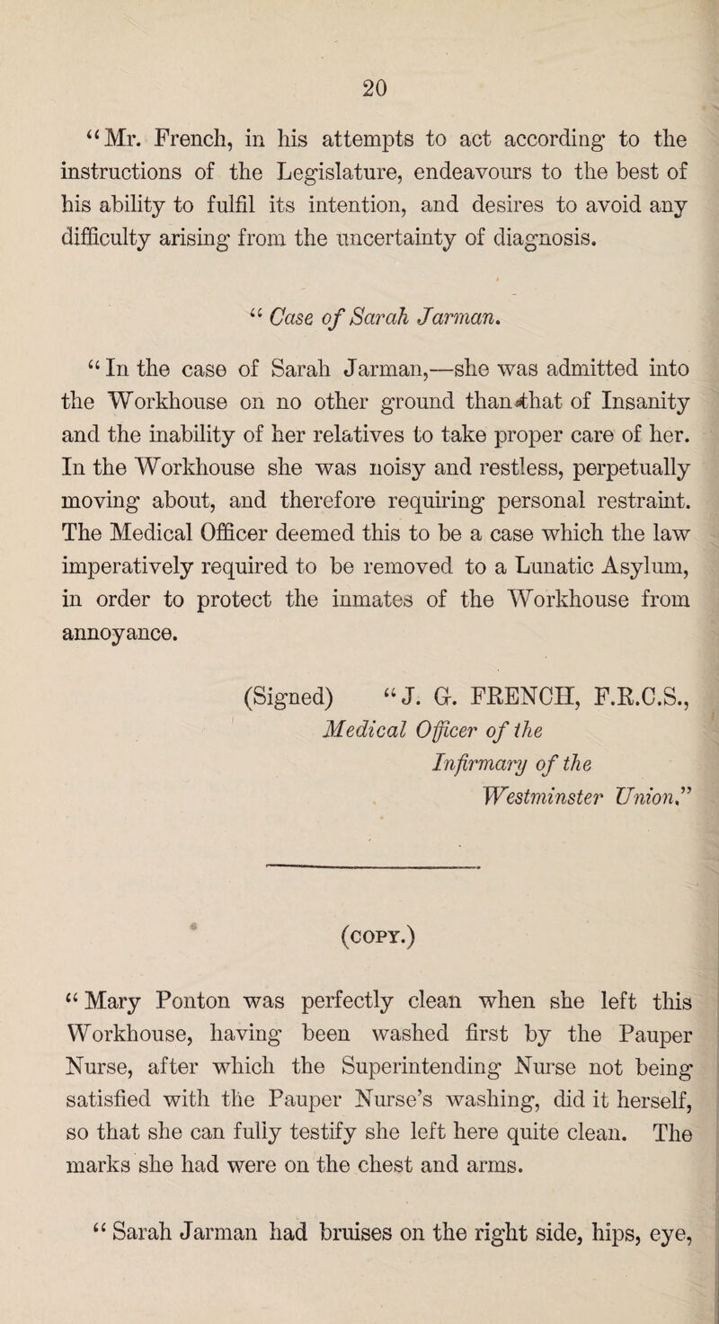 “Mr. French, in Ms attempts to act according to the instructions of the Legislature, endeavours to the best of his ability to fulfil its intention, and desires to avoid any difficulty arising from the uncertainty of diagnosis. “ Case of Sarah Jarman. “In the case of Sarah Jarman,—she was admitted into the Workhouse on no other ground than *that of Insanity and the inability of her relatives to take proper care of her. In the Workhouse she was noisy and restless, perpetually moving about, and therefore requiring personal restraint. The Medical Officer deemed this to be a case which the law imperatively required to be removed to a Lunatic Asylum, in order to protect the inmates of the Workhouse from annoyance. (Signed) “J. G-. FRENCH, F.R.C.S., Medical Officer of the Infirmary of the Westminster Union,” (copy.) “ Mary Ponton was perfectly clean when she left this Workhouse, having been washed first by the Pauper Nurse, after which the Superintending Nurse not being satisfied with the Pauper Nurse’s washing, did it herself, so that she can fully testify she left here quite clean. The marks she had were on the chest and arms. “ Sarah Jarman had bruises on the right side, hips, eye,