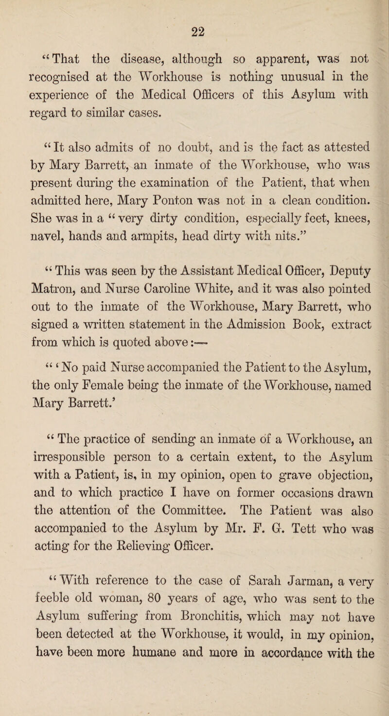 “That the disease, although so apparent, was not recognised at the Workhouse is nothing unusual in the experience of the Medical Officers of this Asylum with regard to similar cases. “ It also admits of no doubt, and is the fact as attested by Mary Barrett, an inmate of the Workhouse, who was present during the examination of the Patient, that when admitted here, Mary Ponton was not in a clean condition. She was in a “ very dirty condition, especially feet, knees, navel, hands and armpits, head dirty with nits.” “ This was seen by the Assistant Medical Officer, Deputy Matron, and Nurse Caroline White, and it was also pointed out to the inmate of the Workhouse, Mary Barrett, who signed a written statement in the Admission Book, extract from which is quoted above :—~ “ ‘ No paid Nurse accompanied the Patient to the Asylum, the only Female being the inmate of the Workhouse, named Mary Barrett.’ “ The practice of sending an inmate of a Workhouse, an irresponsible person to a certain extent, to the Asylum with a Patient, is, in my opinion, open to grave objection, and to which practice I have on former occasions drawn the attention of the Committee. The Patient was also accompanied to the Asylum by Mr. F. G. Tett who was acting for the Relieving Officer. “ With reference to the case of Sarah Jarman, a very feeble old vfoman, 80 years of age, who was sent to the Asylum suffering from Bronchitis, which may not have been detected at the Workhouse, it -would, in my opinion, have been more humane and more in accordance with the