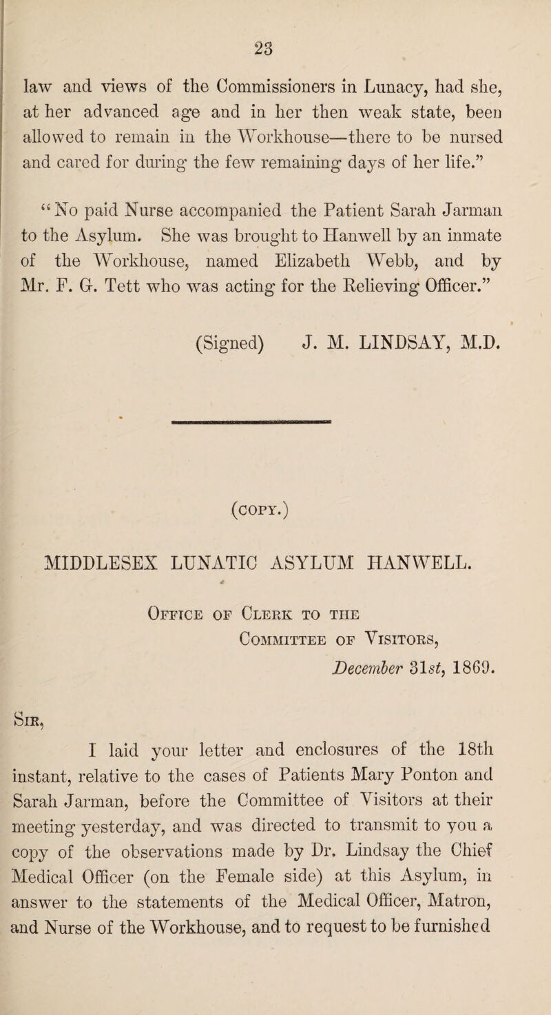 law and views of the Commissioners in Lunacy, had she, at her advanced age and in her then weak state, been allowed to remain in the Workhouse—there to be nursed and cared for during the few remaining days of her life.” “No paid Nurse accompanied the Patient Sarah Jarman to the Asylum. She was brought to Hanwell by an inmate of the Workhouse, named Elizabeth Webb, and by Mr. F. G-. Tett who was acting for the Relieving Officer.” (Signed) J. M. LINDSAY, M.D. (copy.) MIDDLESEX LUNATIC ASYLUM HANWELL. * Office of Clerk to the Committee of Visitors, December 31s£, 1863. Sir, I laid your letter and enclosures of the 18th instant, relative to the cases of Patients Mary Ponton and Sarah Jarman, before the Committee of Visitors at their meeting yesterday, and was directed to transmit to you a copy of the observations made by Dr. Lindsay the Chief Medical Officer (on the Female side) at this Asylum, in answer to the statements of the Medical Officer, Matron, and Nurse of the Workhouse, and to request to be furnished