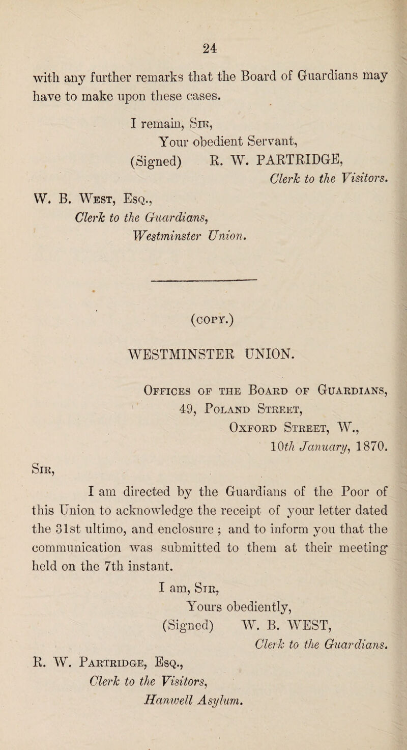 with any further remarks that the Board of Guardians may have to make upon these cases. I remain, Sik, Your obedient Servant, (Signed) R. W. PARTRIDGE, Clerk to the Visitors. W. B. West, Esq., Clerk to the Guardians, Westminster Union. (copy.) WESTMINSTER UNION. Sir, Offices of the Board of Guardians, 49, Poland Street, Oxford Street, W., 10th January, 1870. I am directed by the Guardians of the Poor of this Union to acknowledge the receipt of your letter dated the 31st ultimo, and enclosure ; and to inform you that the communication Avas submitted to them at their meeting held on the 7th instant. I am, Sir, Yours obediently, (Signed) W. B. WEST, R. W. Partridge, Esq., Clerk to the Visitors, Hanwell Asylum. Clerk to the Guardians.