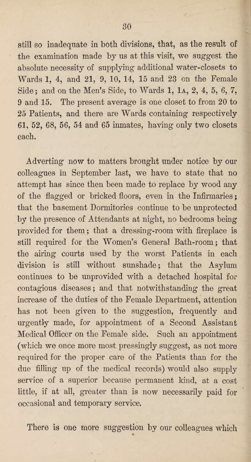 still so inadequate in both divisions, that, as the result of the examination made by us at this visit, we suggest the absolute necessity of supplying additional water-closets to Wards 1, 4, and 21, 9, 10, 14, 15 and 23 on the Female Side; and on the Men’s Side, to Wards 1, 1a, 2, 4, 5, 6, 7, 9 and 15, The present average is one closet to from 20 to 25 Patients, and there are Wards containing respectively 61, 52, 68, 56, 54 and 65 inmates, having only two closets each. Adverting now to matters brought under notice by our colleagues in September last, we have to state that no attempt has since then been made to replace by wood any of the flagged or bricked floors, even in the Infirmaries; that the basement Dormitories continue to be unprotected by the presence of Attendants at night, no bedrooms being provided for them; that a dressing-room with fireplace is still required for the Women’s General Bath-room; that the airing courts used by the worst Patients in each division is still without sunshade; that the Asylum continues to be unprovided with a detached hospital for contagious diseases; and that notwithstanding the great increase of the duties of the Female Department, attention has not been given to the suggestion, frequently and urgently made, for appointment of a Second Assistant Medical Officer on the Female side. Such an appointment (which we once more most pressingly suggest, as not more required for the proper care of the Patients than for the due filling up of the medical records) would also supply service of a superior because permanent kind, at a cost little, if at all, greater than is now necessarily paid for occasional and temporary service. There is one more suggestion by our colleagues which