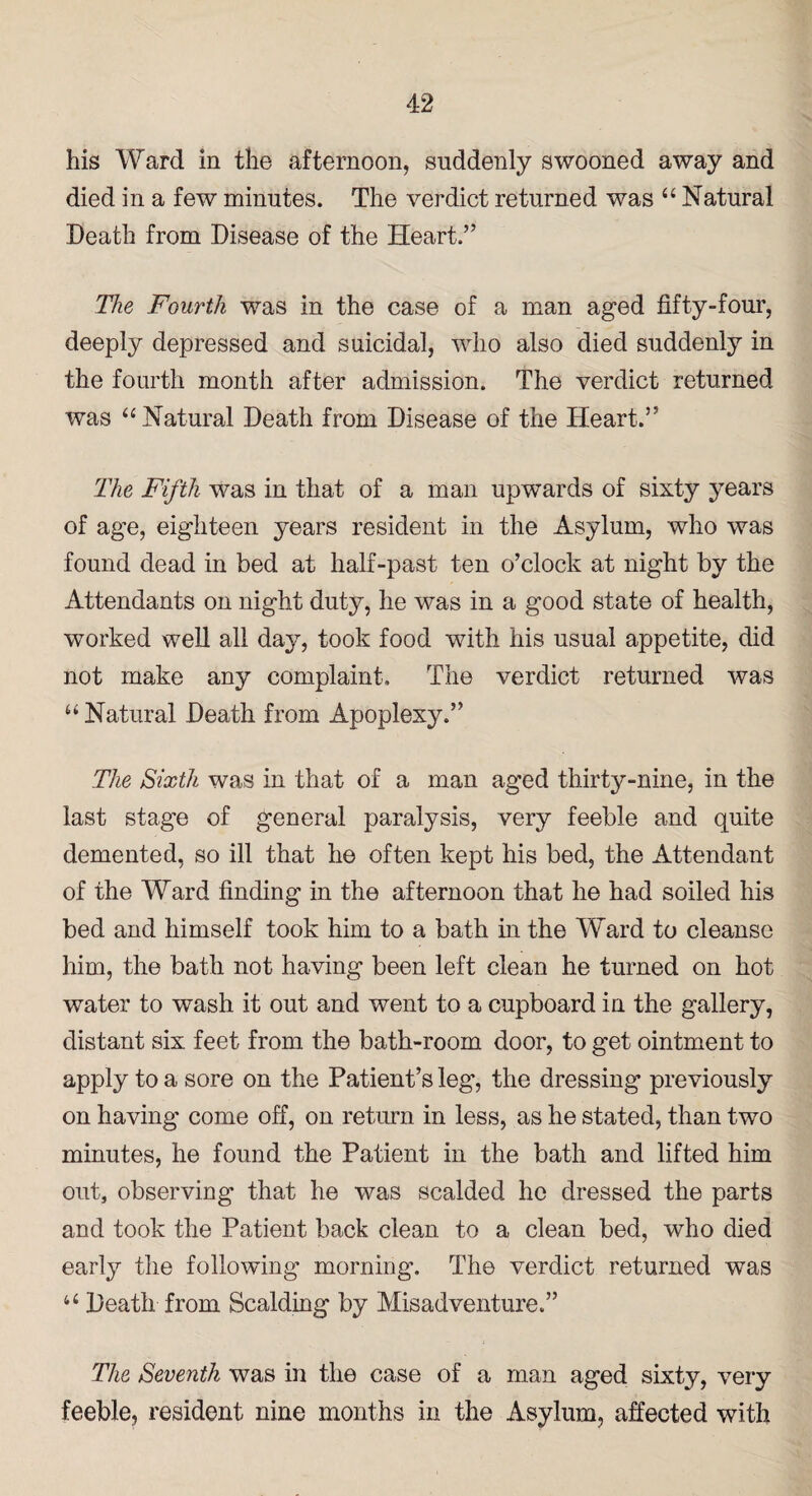 his Ward in the afternoon, suddenly swooned away and died in a few minutes. The verdict returned was “ Natural Death from Disease of the Heart.” The Fourth was in the case of a man aged fifty-four, deeply depressed and suicidal, who also died suddenly in the fourth month after admission. The verdict returned was “ Natural Death from Disease of the Heart.” The Fifth was in that of a man upwards of sixty years of age, eighteen years resident in the Asylum, who was found dead in bed at half-past ten o’clock at night by the Attendants on night duty, he was in a good state of health, worked well all day, took food with his usual appetite, did not make any complaint. The verdict returned was u Natural Death from Apoplexy.” The Sixth was in that of a man aged thirty-nine, in the last stage of general paralysis, very feeble and quite demented, so ill that he often kept his bed, the Attendant of the Ward finding in the afternoon that he had soiled his bed and himself took him to a bath in the Ward to cleanse him, the bath not having been left clean he turned on hot water to wash it out and went to a cupboard in the gallery, distant six feet from the bath-room door, to get ointment to apply to a sore on the Patient’s leg*, the dressing previously on having come off, on return in less, as he stated, than two minutes, he found the Patient in the bath and lifted him out, observing that he was scalded he dressed the parts and took the Patient back clean to a clean bed, who died early the following morning. The verdict returned was u Death from Scalding by Misadventure.” The Seventh was in the case of a man aged sixty, very feeble, resident nine months in the Asylum, affected with