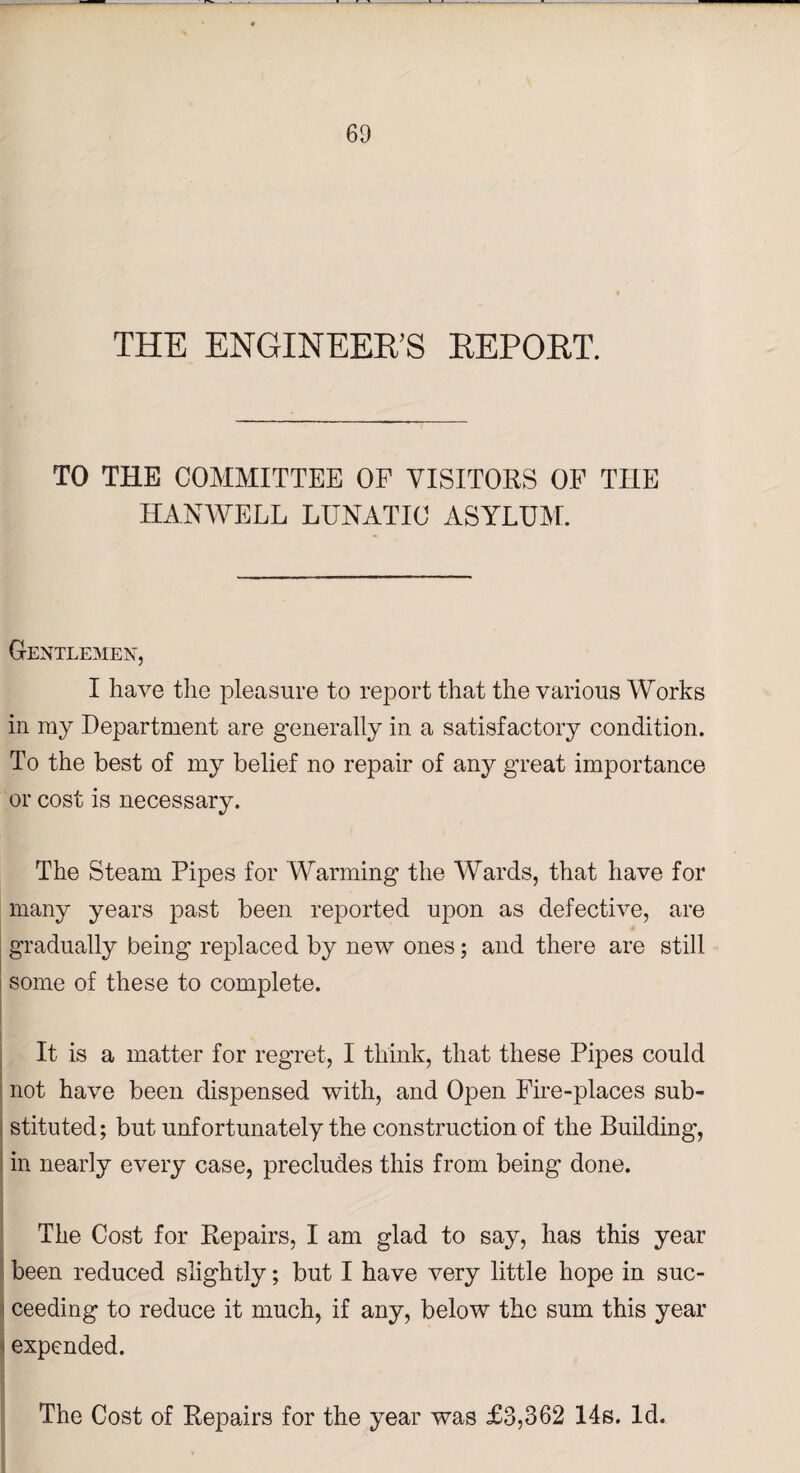 THE ENGINEER'S REPORT. TO THE COMMITTEE OF VISITORS OF THE HANWELL LUNATIC ASYLUM. Gentlemen, I have the pleasure to report that the various Works in ray Department are generally in a satisfactory condition. To the best of my belief no repair of any great importance or cost is necessary. The Steam Pipes for Warming the Wards, that have for many years past been reported upon as defective, are gradually being replaced by new ones; and there are still some of these to complete. It is a matter for regret, I think, that these Pipes could not have been dispensed with, and Open Fire-places sub¬ stituted; but unfortunately the construction of the Building, in nearly every case, precludes this from being done. The Cost for Repairs, I am glad to say, has this year been reduced slightly; but I have very little hope in suc¬ ceeding to reduce it much, if any, below the sum this year expended. The Cost of Repairs for the year was £3,362 14s. Id.