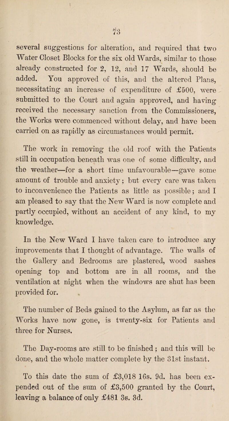 several suggestions for alteration, and required that two Water Closet Blocks for the six old Wards, similar to those already constructed for 2, 12, and 17 Wards, should be added. You approved of this, and the altered Plans, necessitating an increase of expenditure of £500, were submitted to the Court and again approved, and having received the necessary sanction from the Commissioners, the Works were commenced without delay, and have been carried on as rapidly as circumstances would permit. The work in removing the old roof with the Patients still in occupation beneath was one of some difficulty, and the weather—for a short time unfavourable—gave some amount of trouble and anxiety; but every care was taken to inconvenience the Patients as little as possible; and I am pleased to say that the New Ward is now complete and partly occupied, without an accident of any kind, to my knowledge. In the New Ward I have taken care to introduce any improvements that I thought of advantage. The walls of the Gallery and Bedrooms are plastered, wood sashes opening top and bottom are in all rooms, and the ventilation at night when the windows are shut has been provided for. The number of Beds gained to the Asylum, as far as the Works have now gone, is twenty-six for Patients and three for Nurses. The Day-rooms are still to be finished ; and this will be done, and the whole matter complete by the 31st instant. To this date the sum of £3,018 16s. 9d. has been ex¬ pended out of the sum of £3,500 granted by the Court, leaving a balance of only £481 3s. 3d.