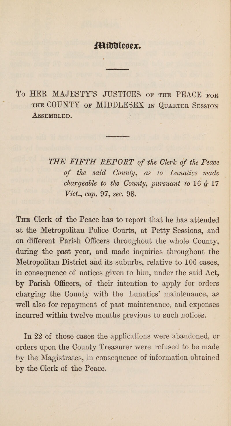 MiCfoU&ex. To HER MAJESTY’S JUSTICES of the PEACE foe the COUNTY of MIDDLESEX in Quarter Session Assembled. THE FIFTH REPORT of the Clerk of the Peace of the said County, as to Lunatics made chargeable to the County, pursuant to 16 17 Viet., cap. 97, sec. 98. The Clerk of the Peace has to report that he has attended at the Metropolitan Police Courts, at Petty Sessions, and on different Parish Officers throughout the whole County, during the past year, and made inquiries throughout the Metropolitan District and its suburbs, relative to 106 cases, in consequence of notices given to him, under the said Act, by Parish Officers, of their intention to apply for orders charging the County with the Lunatics’ maintenance, as well also for repayment of past maintenance, and expenses incurred within twelve months previous to such notices. In 22 of those cases the applications were abandoned, or orders upon the County Treasurer were refused to be made by the Magistrates, in consequence of information obtained by the Clerk of the Peace.