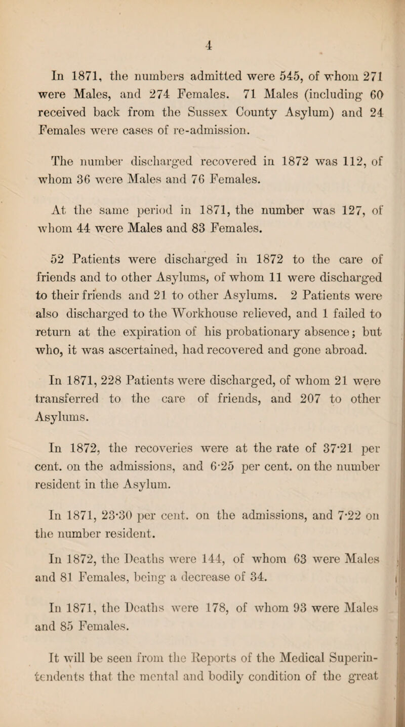 In 1871, the numbers admitted were 545, of whom 271 were Males, and 274 Females. 71 Males (including 60 received back from the Sussex County Asylum) and 24 Females were cases of re-admission. The number discharged recovered in 1872 was 112, of whom 36 were Males and 76 Females. At the same period in 1871, the number was 127, of whom 44 were Males and 83 Females. 52 Patients were discharged in 1872 to the care of friends and to other Asylums, of whom 11 were discharged to their friends and 21 to other Asylums. 2 Patients were also discharged to the Workhouse relieved, and 1 failed to return at the expiration of his probationary absence; but who, it was ascertained, had recovered and gone abroad. In 1871, 228 Patients were discharged, of whom 21 were transferred to the care of friends, and 207 to other Asylums. In 1872, the recoveries were at the rate of 37*21 per cent, on the admissions, and 6-25 per cent, on the number resident in the Asylum. In 1871, 23*30 per cent, on the admissions, and 7*22 on the number resident. In 1872, the Deaths were 144, of whom 63 were Males and 81 Females, being a decrease of 34. In 1871, the Deaths were 178, of whom 93 were Males and 85 Females. It will be seen from the Reports of the Medical Superin¬ tendents that the mental and bodily condition of the great