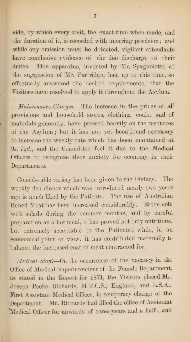 side, by which every visit, the exact time when made, and the duration of it, is recorded with unerring precision; and while any omission must be detected, vigilant attendants have conclusive evidence of the due discharge of their duties. This apparatus, invented by Mr. Spagnoletti, at the suggestion of Mr. Partridge, has, up to this time, so effectually answered the desired requirements, that the Visitors have resolved to apply it throughout the Asylum. Maintenance Charges.—The increase in the prices of all provisions and household stores, clothing, coals, and of materials generally, have pressed heavily on the resources of the Asylum; but it has not yet been found necessary to increase the weekly rate which has been maintained at 9s. l\d., and the Committee feel it due to the Medical Officers to recognize their anxiety for economy in their Departments. Considerable variety has been given to the Dietary. The weekly fish dinner which was introduced nearly two years ago is much liked by the Patients. The use of Australian tinned Meat has been increased considerably. Eaten cold with salads during the summer months, and by careful preparation as a hot meal, it has proved not only nutritious, but extremely acceptable to the Patients; while, in an economical point of view, it lias contributed materially to balance the increased cost of meat contracted for. Medical Staf— On the occurrence of the vacancy in the Office of Medical Superintendent of the Female Department, as stated in the Report for 1871, the Visitors placed Mr. Joseph Peeke Richards, M.R.C.S., England, and L.S.A., First Assistant Medical Officer, in temporary charge of the Department. Mr. Richards had filled the office of Assistant 'Medical Officer for upwards of three years and a half; and