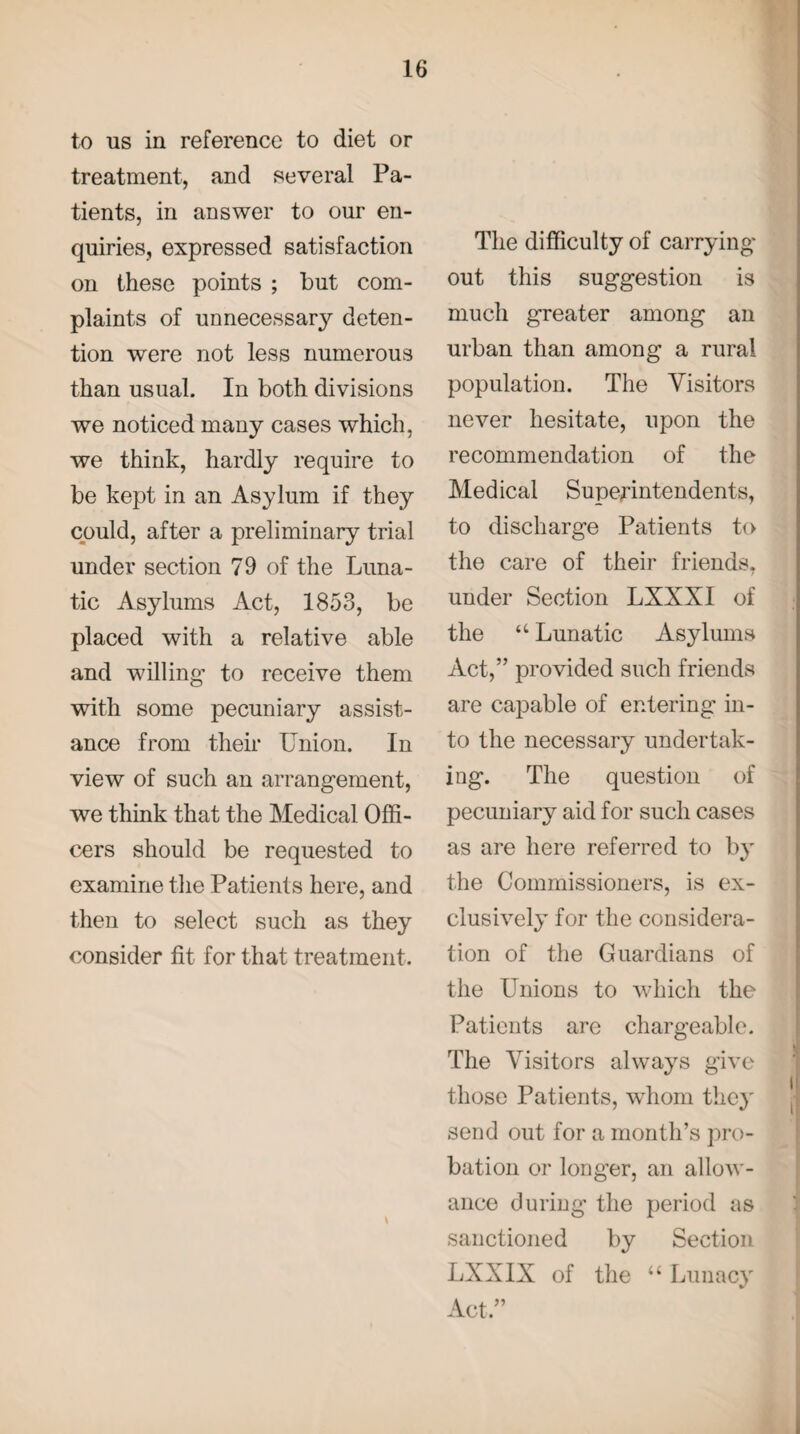 to us in reference to diet or treatment, and several Pa¬ tients, in answer to our en¬ quiries, expressed satisfaction on these points ; but com¬ plaints of unnecessary deten¬ tion were not less numerous than usual. In both divisions we noticed many cases which, we think, hardly require to be kept in an Asylum if they could, after a preliminary trial under section 79 of the Luna¬ tic Asylums Act, 1853, be placed with a relative able and willing* to receive them with some pecuniary assist¬ ance from their Union. In view of such an arrangement, we think that the Medical Offi¬ cers should be requested to examine the Patients here, and then to select such as they consider fit for that treatment. The difficulty of carrying out this suggestion is much greater among an urban than among a rural population. The Visitors never hesitate, upon the recommendation of the Medical Superintendents, to discharge Patients to the care of their friends, under Section LXXXI of the “ Lunatic Asylums Act,” provided such friends are capable of entering in¬ to the necessary undertak¬ ing. The question of pecuniary aid for such cases as are here referred to by the Commissioners, is ex¬ clusively for the considera¬ tion of the Guardians of the Unions to which the Patients are chargeable. The Visitors always give those Patients, whom they send out for a month’s pro¬ bation or longer, an allow¬ ance during the period as sanctioned by Section LXXIX of the “ Lunacy Act.”