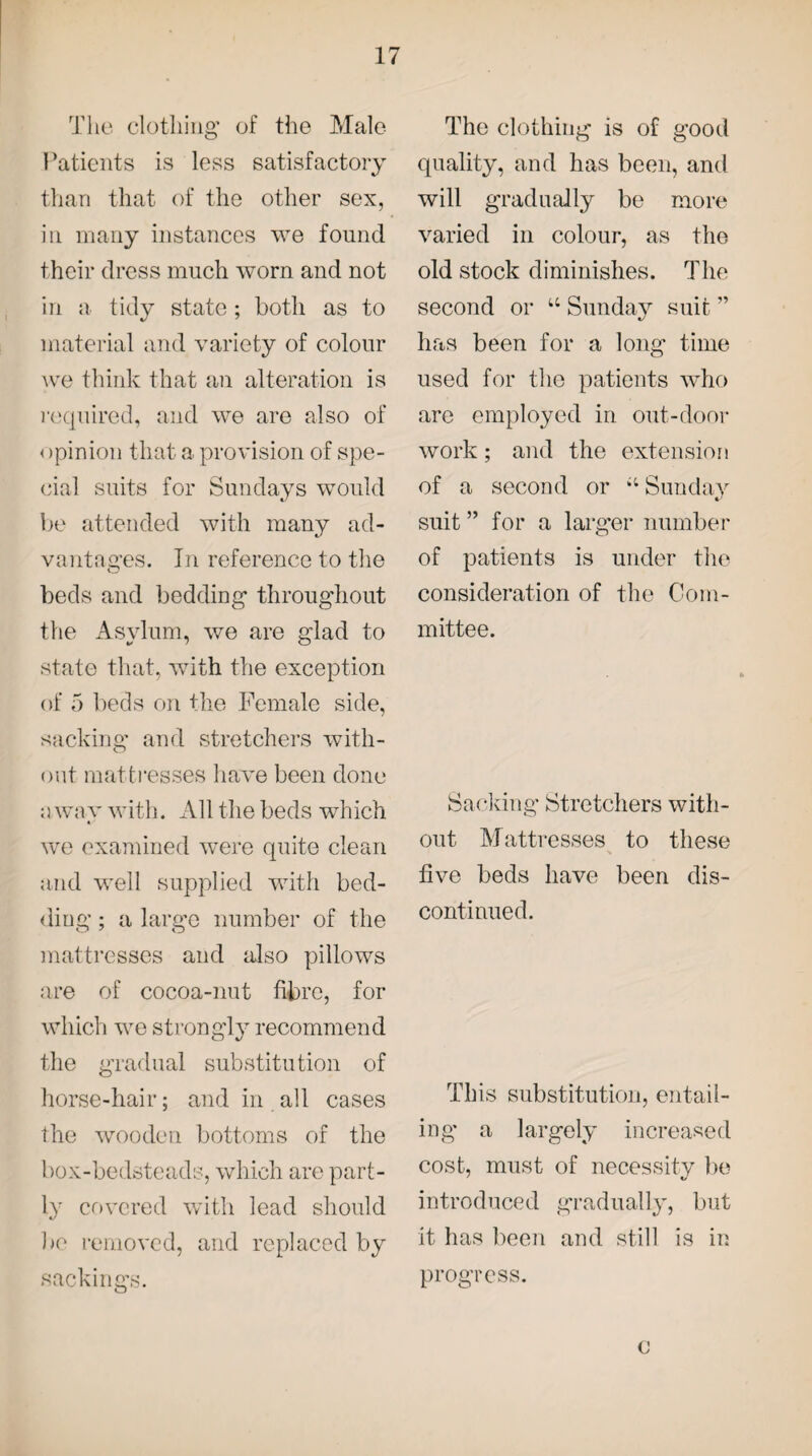 The clothing of the Male- Patients is less satisfactory than that of the other sex, in many instances we found their dress much worn and not in a tidy state; both as to material and variety of colour we think that an alteration is required, and we are also of < >pinion that a provision of spe¬ cial suits for Sundays would be attended with many ad¬ vantages. In reference to the beds and bedding throughout the Asylum, we are glad to state that, with the exception of 5 beds on the Female side, sacking and stretchers with¬ out mattresses have been done a way with. All the beds which we examined were quite clean and well supplied with bed¬ ding ; a large number of the mattresses and also pillows are of cocoa-nut fibre, for which we strongly recommend the gradual substitution of horse-hair; and in all cases the wooden bottoms of the box-bedsteads, which are part¬ ly covered with lead should be removed, and replaced by sackings. The clothing is of good quality, and has been, and will gradually be more varied in colour, as the old stock diminishes. The second or u Sunday suit ” has been for a long time used for the patients who are employed in out-door work; and the extension of a second or Sunday suit ” for a larger number of patients is under the consideration of the Com¬ mittee. Sacking Stretchers with¬ out Mattresses to these five beds have been dis¬ continued. This substitution, entail¬ ing a largely increased cost, must of necessity be introduced gradually, but it has been and still is in progress. c