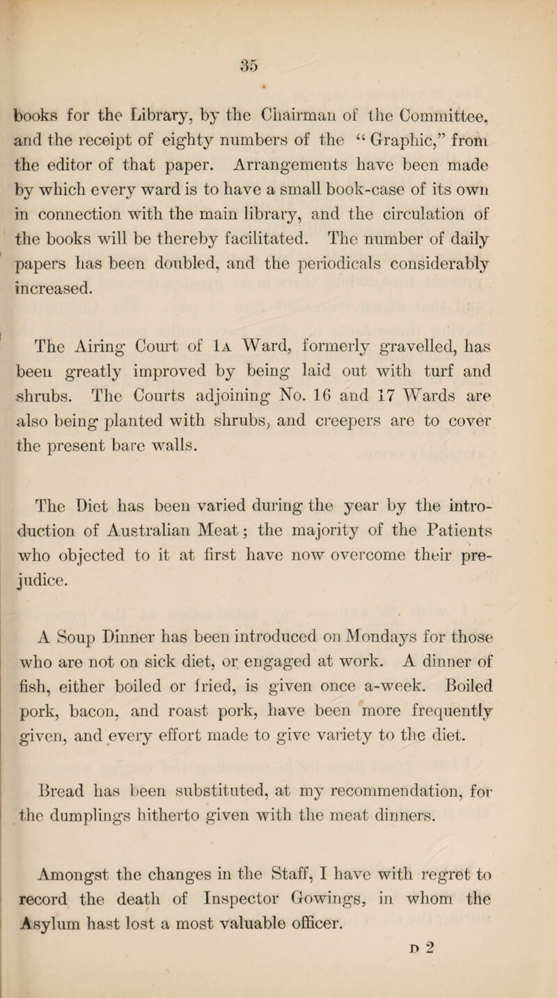 books for the Library, by the Chairman of the Committee, and the receipt of eighty numbers of the “ Graphic,” from the editor of that paper. Arrangements have been made by which every ward is to have a small book-case of its own in connection with the main library, and the circulation of the books will be thereby facilitated. The number of daily papers has been doubled, and the periodicals considerably increased. The Airing Court of 1a Ward, formerly gravelled, lias beeu greatly improved by being laid out with turf and shrubs. The Courts adjoining No. 16 and 17 Wards are also being planted with shrubs, and creepers are to cover the present bare walls. The Diet has been varied during the year by the intro¬ duction of Australian Meat; the majority of the Patients who objected to it at first have now overcome their pre¬ judice. A Soup Dinner has been introduced on Mondays for those who are not on sick diet, or engaged at work. A dinner of fish, either boiled or fried, is given once a-week. Boiled pork, bacon, and roast pork, have been more frequently given, and every effort made to give variety to the diet. Bread has been substituted, at my recommendation, for the dumplings hitherto given with the meat dinners. Amongst the changes in the Staff, I have with regret to record the death of Inspector Gowings, in whom the Asylum hast lost a most valuable officer.