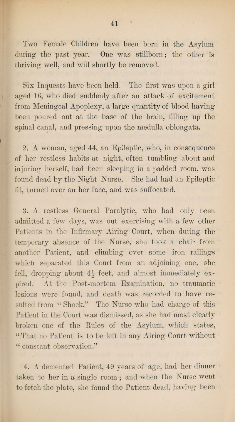 t Two Female Children have been born in the Asylum during the past year. One was stillborn; the other is thriving well, and will shortly be removed. Six Inquests have been held. The first was upon a girl aged 10, who died suddenly after an attack of excitement from Mening'eal Apoplexy, a large quantity of blood having been poured out at the base of the brain, filling up the spinal canal, and pressing upon the medulla oblongata. 2. A woman, aged 44, an Epileptic, who, in consequence of her restless habits at night, often tumbling about and injuring herself, had been sleeping in a padded room, was found dead b}7 the Night Nurse. She had had an Epileptic fit, turned over on her face, and was suffocated. 3. A restless General Paralytic, who had only been admitted a few days, was out exercising with a few other Patients in the Infirmary Airing Court, when during the temporary absence of the Nurse, she took a chair from another Patient, and climbing over some iron railings which separated this Court from an adjoining one, she fell, dropping about 4t? feet, and almost immediately ex¬ pired. At the Post-mortem Examination, no traumatic lesions were found, and death was recorded to have re¬ sulted from “ Shock.” The Nurse wdio had charge of this Patient in the Court was dismissed, as she had most clearly broken one of the Rules of the Asylum, which states, “ That no Patient is to be left in any Airing Court without u constant observation.” 4. A demented Patient, 49 years of age, had her dinner taken to her in a single room ; and when the Nurse went to fetch the plate, she found the Patient dead, having been