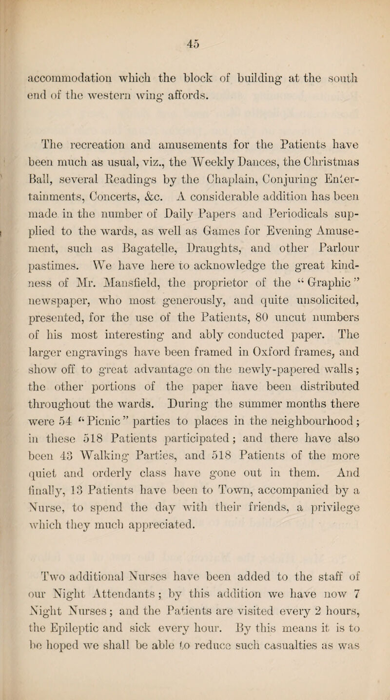 accommodation which the block of building at the south end of the western wing affords. The recreation and amusements for the Patients have been much as usual, viz., the Weekly Dances, the Christmas Ball, several Readings by the Chaplain, Conjuring Enter¬ tainments, Concerts, &c. A considerable addition has been made in the number of Daily Papers and Periodicals sup¬ plied to the wards, as well as Games for Evening Amuse¬ ment, such as Bagatelle, Draughts, and other Parlour pastimes. We have here to acknowledge the great kind¬ ness of Mr. Mansfield, the proprietor of the 46 Graphic ” newspaper, who most generously, and quite unsolicited, presented, for the use of the Patients, 80 uncut numbers of his most interesting and ably conducted paper. The larger engravings have been framed in Oxford frames, and show off to great advantage on the newly-papered walls; the other portions of the paper have been distributed throughout the wards. During the summer months there were 54 tl Picnic ” parties to places in the neighbourhood; in these 518 Patients participated; and there have also been 43 Walking Parties, and 518 Patients of the more quiet and orderly class have gone out in them. And finally, 13 Patients have been to Town, accompanied by a Nurse, to spend the day with their friends, a privilege which they much appreciated. Two additional Nurses have been added to the staff of our Night Attendants ; by this addition we have now 7 Night Nurses; and the Patients are visited every 2 hours, the Epileptic and sick every hour. By this means it is to be hoped we shall be able to reduce such casualties as was